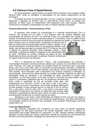 4.4 Câmeras Fixas X Speed-Domes
Em quais situações e porque utilizar uma Speed Dome? Quando é mais vantajoso utilizar
câmeras fixas? Quais as vantagens e desvantagens do uso destes equipamentos de alta
tecnologia?
A proteção de áreas de grande extensão nos leva a algumas questões criticas que irão
determinar a aplicação de câmeras fixas ou speed-domes. Sendo assim, um projeto bem
elaborado irá definir quais os equipamentos mais adequados para cada situação. Vejamos
inicialmente as vantagens e desvantagens de cada um desses sistemas de proteção.
Primeiros Movimentos – Panoramizadores e PTZs
O dispositivo mais simples de movimentação é o chamado Panoramizador, Pan ou
Scanner, que consiste em um motor e uma pequena caixa de redução utilizados para
movimentação de câmeras de CFTV na horizontal. Possui um controlador bem simples com
funções de movimento para a direita, esquerda, parado e o automático, onde a unidade irá girar
até um ponto de final de curso que pode ser definido por grampos de fixação, e chegando neste
ponto começa a girar no sentido oposto. A detecção do final de curso é
feita por chaves que são pressionadas quando o limite é atingido. O uso
de panoramizadores é bastante restrito e suas limitações também muito
óbvias, mas ele teve seu papel na evolução do CFTV e hoje em dia ainda
é aplicado em algumas situações. Suas limitações incluem a baixa
velocidade, o sistema de interface e cabeamento com alimentação direta
do motor, dificuldade de controle, limitação de ângulo de giro, fácil
identificação da área que está sendo visualizada. Possuem normalmente
um ângulo máximo de giro de 350 graus.
PTZ é a abreviatura de Pan-Tilt e Zoom - São movimentadores que permitem a
movimentação horizontal e vertical da câmera, utilizados em conjunto com uma câmera com lente
zoom. Possuem uma mesa de controle com funções básicas de movimento para a esquerda,
direita, para cima e para baixo, além do movimento de panoramizador automático, exatamente
igual ao do panoramizador. Foram muito utilizados, mas hoje em dia tem sua aplicação cada vez
mais restritas. Suas limitações caem praticamente nos mesmos problemas e limitações do
panoramizador, mas tornam-se criticas também as questões relativas a distância de cabos com
alimentação direta do controlador e da quantidade de cabos envolvidos no projeto. Para
exemplificar, um PTZ típico possui um fio para controlar o movimento de cada direção, mais o
comum e o automático, totalizando seis fios. Se acoplarmos uma lente tipo
Zoom, então a quantidade de fios irá aumentar ainda mais, pois
precisaremos de 2 fios para o Zoom, 2 fios para o foco, 2 fios para o
controle de íris (se não for automática), entre outras conexões dependendo
da lente utilizada; ou seja, teríamos que ter um total de 12 fios no mínimo,
fora o cabo para o sinal de vídeo. Bem, a má noticia é que temos essa
quantidade de cabos para uma câmera, se utilizarmos mais câmeras basta
multiplicar a quantidade de câmeras pelo número de cabos em cada uma,
que obviamente resultará em um número absurdo de cabos.
Agregamos a isso ainda, a fácil identificação da direção do PTZ, que pelo seu design e
forma são inconfundíveis, assim como sua direção de posicionamento. Sua baixa velocidade de
movimentação, ausência de funções mais avançadas, como posições memorizadas, percursos
programados, etc.
O que são Speed Domes?
São Câmeras avançadas com mecanismo de Lente Zoom de grande capacidade,
movimentação em 360 graus horizontal e 90 vertical integrados. Além de um sistema de
comunicação para longas distâncias em barramento, ou seja, diversas câmeras endereçadas
utilizando a comunicação pelo mesmo cabeamento através de protocolos de comunicação tipo
RS-485 ou RS-422, permitindo a instalação de várias câmeras na mesma conexão.
www.guiadocftv.com.br 19 Curso Básico de CFTV
 