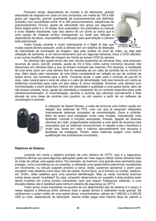 Possuem ainda, dependendo do modelo e do fabricante, grande
velocidade de resposta em cada um dos comandos, em média de 100 a 400
graus por segundo, grande quantidade de posicionamentos pré definidos
(presets) com quantidades entre 16 a 256 posicionamentos, seqüências de
posicionamentos (Tours), ajuste de velocidade (em graus por segundo),
Zoom Digital entre 2 a 16 Vezes, foco automático, íris automática ou manual
e outro detalhe importante: tudo isso dentro de um dome ou domo que é
uma cúpula de material acrílico transparente ou fumê que dificulta e
dependendo da altura, impossibilita a verificação para qual direção a câmera
está posicionada.
Outra função recente e muito interessante é o Night & Day que
muitas speed-domes possuem, onde a câmera tem um sistema de detecção
de intensidade de iluminação da imagem, seja pela análise do sinal de vídeo, ou seja pela
utilização de sensores, e um servo-mecanismo que em algumas câmeras, troca o CCD utilizado,
e em outras modifica o filtro de imagem em frente ao sensor CCD da câmera.
As câmeras tipo speed dome são sem dúvida superiores as câmeras fixas, pois possuem
recursos de zoom, pan-tilt, presets, ajuste de íris e foco, entre outros inúmeros recursos não
disponíveis em câmeras fixas e que se tornam inviáveis nas mesmas. Por exemplo, a instalação
de uma lente zoom em uma câmera fixa irá necessitar de um cabo de controle de no mínimo 6
vias. Além deste cabo necessitar de uma bitola considerável em relação ao par de controle da
speed dome, isto somente para a lente. Teríamos ainda, o cabo para o controle do pan-tilt (5
vias), cabo coaxial para o sinal de vídeo e o cabo de alimentação; tudo isso levando em conta as
distâncias envolvidas para cada um dos cabos. E como resultado, teríamos uma câmera com
movimentação e zoom ainda bem inferior em velocidade e qualidade a uma speed dome, além de
não possuir presets, tours, ajuste de velocidade e necessitar de um controle específico para cada
câmera/movimentador. A movimentação, escolha e controle das câmeras normalmente é feita
através de uma mesa de controle com joystick, ou até mesmo a partir de um software de
visualização e controle.
A utilização de Speed Domes, a cada dia torna-se uma melhor opção em
relação aos sistemas de PTZ, uma vez que já possuem integrados
internamente sistemas completos de movimentação, Zoom e controle.
Além de terem uma instalação muito mais simples, manutenção mais
facilitada, controle e funções avançadas, Presets, ligação de diversas
câmeras em rede, programações especiais e uma série de recursos mais
avançados que os sistemas convencionais. A relação custo x benefício é
muito boa, tendo em vista o máximo aproveitamento dos recursos e
facilidade de instalação. Porém, estes sistemas exigem uma melhor
qualificação dos profissionais envolvidos.
Objetivos do Sistema
Levando em conta o objetivo primário de uma câmera de CFTV, que é a segurança,
podemos afirmar que para algumas aplicações pode ser mais seguro utilizar várias câmeras fixas
ao invés de utilizar uma speed dome. Por exemplo, se tivermos uma grande área perimetral para
proteger, como uma fabrica ou um presídio, e utilizando uma speed-dome estivermos visualizando
um movimento, ou veículo suspeito próximo a cerca, então, podemos aproximar o zoom para
visualizar mais detalhes como face, tipo de cabelo, forma física, se é homem ou mulher, estatura,
etc. Enfim, obter detalhes para uma possível identificação. Mas se neste momento tivermos
outras áreas sendo invadidas? Ou seja, enquanto observamos um suspeito a área poderia estar
sendo invadida em outros pontos vulneráveis, sem que sequer ficássemos sabendo, e uma
situação destas não é aceitável para nenhum sistema de segurança ou CFTV.
Outro ponto muito importante na escolha de um determinado tipo de sistema é o preço, e
nesse aspecto a diferença entre câmeras fixas e speed domes é realmente muito grande. Se
verificarmos o preço médio de uma speed dome, encontraremos valores de 1.000,00 a 3.500,00
US$ ou mais, dependendo do fabricante. Vamos então pegar esta mesma faixa de valores e
www.guiadocftv.com.br 20 Curso Básico de CFTV
 