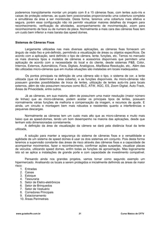 poderemos tranqüilamente montar um projeto com 8 a 15 câmeras fixas, com lentes auto-íris e
caixas de proteção externas, as quais bem posicionadas proporcionarão uma cobertura completa
e simultânea da área a ser monitorada. Desta forma, teremos uma cobertura mais efetiva e
segura, porém essa configuração não irá permitir visualizar maiores detalhes da imagem para
reconhecimento, verificação de atividades, acompanhamento de movimentação, zoom para
reconhecimento de face ou de numero de placa. Normalmente a mais cara das câmeras fixas tem
um custo bem inferior a mais barata das speed domes.
Sistemas de Câmeras Fixas
Largamente utilizadas nas mais diversas aplicações, as câmeras fixas fornecem um
ângulo de visão fixo e pré-definido, permitindo a visualização de áreas ou objetos específicos. De
acordo com a aplicação, será definido o tipo de câmera, lente, funções, etc. Temos no mercado
os mais diversos tipos e modelos de câmeras e acessórios disponíveis que permitem uma
aplicação de acordo com a necessidade do local e do cliente, desde sistemas P&B, Color,
Internos, Externos, Automáticos, Fixos, Digitais, Analógicos, Alta/Baixa Resolução, etc.. Além das
tão utilizadas micro-câmeras que em muitas situações são instaladas em locais inadequados.
Os pontos principais na definição de uma câmera são o tipo, o sistema de cor, a lente
utilizada (que irá determinar a área coberta), e as funções disponíveis. As micro-câmeras não
possuem grandes possibilidades de troca de lentes, utilização de lentes auto-íris para locais
externos, além de não possuírem recursos como BLC, ATW, AGC, ES, Zoom Digital, Auto-Track,
Áreas de Privacidade, entre outros.
Já as câmeras, em sua maioria, além de possuírem uma maior resolução (maior número
de linhas) que as micro-câmeras, podem aceitar os principais tipos de lentes, possuem
normalmente várias funções de melhoria e compensação da imagem, e recursos de ajuste. E
ainda, um circuito e montagem bem mais robustos e resistentes quanto a interferências e
pequenas descargas.
Normalmente as câmeras tem um custo mais alto que as micro-câmeras e muito mais
baixo que as speed-domes, tendo um bom desempenho na maioria das aplicações, desde que
tenham sido dimensionadas corretamente.
A definição da área de visualização da câmera se dará pela distância focal da lente
utilizada,
A solução para manter a segurança do sistema de câmeras fixas e a versatilidade e
agilidade de um sistema de speed domes é usar os dois sistemas em conjunto. Pois desta forma
teremos a supervisão constante das áreas de risco através das câmeras fixas e a capacidade de
acompanhar movimentos, fazer o reconhecimento, confirmar ações suspeitas, visualizar placas
de veículos, utilizando speed domes, enfim todas as funções de aproximação. Mas logicamente
isto só se aplica a instalações de grande porte e com capacidade de investimento compatível.
Pensando ainda nos grandes projetos, vamos tomar como segundo exemplo um
hipermercado. Analisando os locais a serem protegidos e inicialmente definindo as áreas de maior
risco:
1. Entradas
2. Caixas
3. Estoque
4. Tesouraria
5. Setor de Eletro-eletrônicos
6. Setor de Brinquedos
7. Setor de Vestuário
8. Corredores Principais
9. Estacionamento
10. Áreas Perimetrais
www.guiadocftv.com.br 21 Curso Básico de CFTV
 