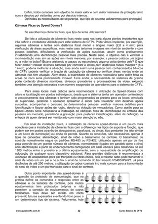 Enfim, todos os locais com objetos de maior valor e com maior interesse de proteção tanto
contra desvios por visitantes como por desvios internos.
Definidas as necessidades de segurança, que tipo de sistema utilizaremos para proteção?
Câmeras Fixas ou Speed Domes?
Se escolhermos câmeras fixas, que tipo de lente utilizaremos?
De fato a utilização de câmeras fixas neste caso nos trará alguns pontos importantes que
irão definir a verdadeira utilidade para este sistema de CFTV. Poderíamos implantar, por exemplo,
algumas câmeras e lentes com distância focal menor e ângulo maior (2,8 a 4 mm) para
verificação de áreas específicas, mas neste caso teríamos imagens em nível de ambiente e com
poucos detalhes, dificultando a verificação de ações suspeitas, assim como praticamente
inviabilizando uma identificação pessoal mais precisa. Neste caso, o objetivo não é verificar a
movimentação mas sim as ações em níveis menores, por exemplo, a pessoa colocou um objeto
ou a mão no bolso? Estava ajeitando o casaco ou escondendo alguma coisa dentro dele? O que
fazer então? Instalar diversas câmeras por corredor e lentes com distâncias focais maiores? (8 a
12mm), poderia melhorar a situação, mas ainda assim uma pessoa com conhecimentos básicos
de CFTV poderia verificar o ângulo de captação da câmera ou verificar áreas mortas onde as
câmeras não têm atuação. Além disso, a quantidade de câmeras necessária para cobrir toda as
áreas de risco seria praticamente inviável. Teria ainda, a necessidade de sistemas de grande
porte contendo diversos monitores, diversos gravadores e processadores de vídeo, exigindo
também uma atenção excessiva e um número exagerado de operadores para o sistema de CFTV.
Para estes locais mais críticos seria recomendada a utilização de Speed-Domes com
altura e localização em pontos estratégicos, desde que o sistema tenha um operador controlando
o posicionamento das câmeras e tenham sido programados os presets para os locais principais
de supervisão, podendo o operador aproximar o zoom para visualizar com detalhes ações
suspeitas, acompanhar o percurso de determinadas pessoas, verificar maiores detalhes para
identificação e flagrar ações de roubo, desvio ou violação de mercadorias. Como auxilio para as
Speed-Domes seria necessária a instalação de câmeras fixas de identificação na entrada das
pessoas no mercado, permitindo a gravação para posterior identificação, além da definição na
entrada de quem deverá ser monitorado com maior atenção ou não.
Em nível de instalação física, a instalação de câmeras speed-domes é um pouco mais
complexa que a instalação de câmeras fixas com a diferença nos tipos de suporte e fixação, que
podem ser em postes através de abraçadeiras, parafusos, ou cintas, tipo pendante (no teto similar
a um lustre de iluminação) ou ainda de parede. Quanto as conexões, são necessários apenas 3
tipos de conexões: alimentação, sinal de vídeo e barramento de controle. O barramento de
controle normalmente segue os padrões RS-485 ou RS-422, utilizando apenas um par de fios
para controle de um grande número de câmeras, normalmente ligadas em paralelo (pino a pino)
com identificação a partir de endereçamento configurado em cada câmera para distâncias de até
1200 metros entre o primeiro e o último equipamento, sem a necessidade de amplificação ou
colocação de qualquer outro dispositivo adicional. Para grandes distâncias é recomendada a
utilização de adaptadores para par trançado ou fibras óticas, pois o mesmo cabo pode transmitir o
sinal de vídeo em um par e no outro o sinal de comando do barramento RS485/RS422. Já para
distâncias de até 250 metros, a utilização de cabos coaxiais é o mais comum para a transmissão
do sinal de vídeo e um par trançado para o sinal de controle.
Outro ponto importante das speed-domes é
a questão do protocolo de comunicação, que na
pratica define os comandos e respostas entre as
câmeras e os teclados de controle, pois muitos
equipamentos tem protocolos próprios e não
permitem a conexão de equipamentos de outros
fabricantes. Isso deve ser levado em conta
prevendo futuras expansões e evitando ficar preso a
um determinado tipo de sistema. Felizmente, hoje
www.guiadocftv.com.br 22 Curso Básico de CFTV
 