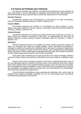 4.5 Caixas de Proteção para Câmeras
As caixas de proteção para câmeras, normalmente são aplicadas em áreas externas ou
áreas onde existe o risco de danificação ou sabotagem das câmeras. São disponibilizadas em
três tamanhos básicos que se aplicam para a maioria dos sistemas de CFTV do mercado:
Tamanho Pequeno:
Normalmente aplicadas para micro-câmeras ou mini-câmeras em áreas semi-abertas.
Possuem dimensões médias de 80(Larg.) x 70(Alt.) x 260(Prof.) mm.
Tamanho Médio:
Normalmente aplicadas para câmeras ou mini-câmeras em áreas externas ou semi-
abertas, que utilizem lentes com íris fixa, manual ou automática. Possuem dimensões médias de
103(Larg.) x 98(Alt.) x 370(Prof.) mm
Tamanho Grande:
Normalmente aplicadas com câmeras que utilizam lentes Zoom motorizado ou manual, ou
ainda quando são utilizados conversores de fibra ótica, ou amplificadores de vídeo junto da
câmera. Utilizadas em áreas externas. Possuem dimensões médias de 142(Larg.) x 115(Alt.) x
392(Prof.) mm
Aplicações
Câmeras Profissionais devem ser montadas nas caixas médias ou grandes e câmeras IP
devem ser montadas nas caixas de proteção grandes. Alguns fabricantes disponibilizam a
colocação de sistema de aquecimento e ventilação dentro das caixas de proteção. Logicamente,
acarretando uma redução no espaço útil interno da câmera, sendo necessária ainda alimentação
destes dispositivos. Existem ainda algumas aplicações especiais onde são colocados limpadores
de vidro e jatos de água para limpeza do visor da caixa de proteção.
Outro ponto muito importante que irá variar de acordo com a caixa de proteção utilizada é
o braço de suporte. Devem ser levados em conta fatores como peso, distância, mobilidade, carga,
etc.
Existem ainda caixas de proteção especiais como Domes, altamente difundidas hoje em
dia, para aplicações internas e externas. As domes formam uma proteção de forma que a câmera
fique menos aparente tendo como superfície aparente apenas o domo em forma de meia esfera,
com cor transparente, escura, espelhada ou fumê, apresentando boa visualização para a câmera,
mas dificultando a visualização interna da câmera como seu posicionamento ou movimentação.
São amplamente aplicadas nas speed-domes.
Outros fabricantes disponibilizam caixas especiais para elevadores, teto, cantos, além de
proteção contra disparo de projeteis, explosões, etc, com um custo bastante alto, normalmente
impraticável para aplicações convencionais.
www.guiadocftv.com.br 24 Curso Básico de CFTV
 