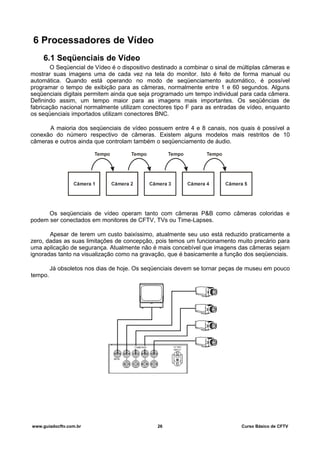 6 Processadores de Vídeo
6.1 Seqüenciais de Vídeo
O Seqüencial de Vídeo é o dispositivo destinado a combinar o sinal de múltiplas câmeras e
mostrar suas imagens uma de cada vez na tela do monitor. Isto é feito de forma manual ou
automática. Quando está operando no modo de seqüenciamento automático, é possível
programar o tempo de exibição para as câmeras, normalmente entre 1 e 60 segundos. Alguns
seqüenciais digitais permitem ainda que seja programado um tempo individual para cada câmera.
Definindo assim, um tempo maior para as imagens mais importantes. Os seqüências de
fabricação nacional normalmente utilizam conectores tipo F para as entradas de vídeo, enquanto
os seqüenciais importados utilizam conectores BNC.
A maioria dos seqüenciais de vídeo possuem entre 4 e 8 canais, nos quais é possível a
conexão do número respectivo de câmeras. Existem alguns modelos mais restritos de 10
câmeras e outros ainda que controlam também o seqüenciamento de áudio.
Os seqüenciais de vídeo operam tanto com câmeras P&B como câmeras coloridas e
podem ser conectados em monitores de CFTV, TVs ou Time-Lapses.
Apesar de terem um custo baixíssimo, atualmente seu uso está reduzido praticamente a
zero, dadas as suas limitações de concepção, pois temos um funcionamento muito precário para
uma aplicação de segurança. Atualmente não é mais concebível que imagens das câmeras sejam
ignoradas tanto na visualização como na gravação, que é basicamente a função dos seqüenciais.
Já obsoletos nos dias de hoje. Os seqüenciais devem se tornar peças de museu em pouco
tempo.
www.guiadocftv.com.br 26 Curso Básico de CFTV
 