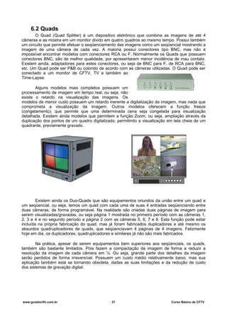 6.2 Quads
O Quad (Quad Splitter) é um dispositivo eletrônico que combina as imagens de até 4
câmeras e as mostra em um monitor divido em quatro quadros ao mesmo tempo. Possui também
um circuito que permite efetuar o seqüenciamento das imagens como um seqüencial mostrando a
imagem de uma câmera de cada vez. A maioria possui conectores tipo BNC, mas não é
impossível encontrar modelos com conectores RCA ou F. Normalmente os Quads que possuem
conectores BNC, são de melhor qualidade, por apresentarem menor incidência de mau contato.
Existem ainda, adaptadores para estes conectores, ou seja de BNC para F, de RCA para BNC,
etc. Um Quad pode ser P&B ou colorido de acordo com as câmeras utilizadas. O Quad pode ser
conectado a um monitor de CFTV, TV e também ao
Time-Lapse.
Alguns modelos mais completos possuem um
processamento de imagem em tempo real, ou seja, não
existe o retardo na visualização das imagens. Os
modelos de menor custo possuem um retardo inerente a digitalização da imagem, mas nada que
comprometa a visualização da imagem. Outros modelos oferecem a função freeze
(congelamento), que permite que uma determinada cena seja congelada para visualização
detalhada. Existem ainda modelos que permitem a função Zoom, ou seja, ampliação através da
duplicação dos pontos de um quadro digitalizado, permitindo a visualização em tela cheia de um
quadrante, previamente gravado.
Existem ainda os Duo-Quads que são equipamentos oriundos da união entre um quad e
um seqüencial, ou seja, temos um quad com cada uma de suas 4 entradas seqüenciando entre
duas câmeras, de forma programável. Na realidade são criadas duas páginas de imagem para
serem visualizadas/gravadas, ou seja página 1 mostrada no primeiro período com as câmeras 1,
2, 3 e 4 e no segundo período a página 2 com as câmeras 5, 6, 7 e 8. Esta função pode estar
incluída na própria fabricação do quad, mas já foram fabricados duplicadores e até mesmo os
absurdos quadruplicadores de quads, que seqüenciavam 4 páginas de 4 imagens. Felizmente
hoje em dia, os duplicadores, quadruplicadores e similares já não são mais fabricados.
Na prática, apesar de serem equipamentos bem superiores aos seqüenciais, os quads,
também são bastante limitados. Pois fazem a compactação da imagem de forma a reduzir a
resolução da imagem de cada câmera em ¼. Ou seja, grande parte dos detalhes da imagem
serão perdidos de forma irreversível. Possuem um custo médio relativamente baixo, mas sua
aplicação também está se tornando obsoleta, dadas as suas limitações e da redução de custo
dos sistemas de gravação digital.
www.guiadocftv.com.br 27 Curso Básico de CFTV
 