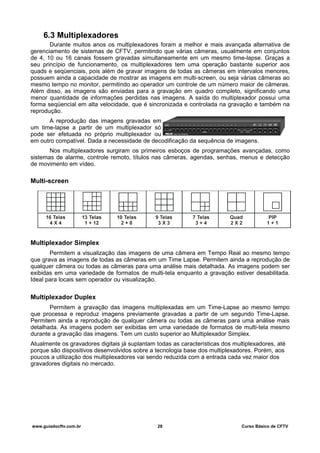 6.3 Multiplexadores
Durante muitos anos os multiplexadores foram a melhor e mais avançada alternativa de
gerenciamento de sistemas de CFTV, permitindo que várias câmeras, usualmente em conjuntos
de 4, 10 ou 16 canais fossem gravadas simultaneamente em um mesmo time-lapse. Graças a
seu princípio de funcionamento, os multiplexadores tem uma operação bastante superior aos
quads e seqüenciais, pois além de gravar imagens de todas as câmeras em intervalos menores,
possuem ainda a capacidade de mostrar as imagens em multi-screen, ou seja várias câmeras ao
mesmo tempo no monitor, permitindo ao operador um controle de um número maior de câmeras.
Além disso, as imagens são enviadas para a gravação em quadro completo, significando uma
menor quantidade de informações perdidas nas imagens. A saída do multiplexador possui uma
forma seqüencial em alta velocidade, que é sincronizada e controlada na gravação e também na
reprodução.
A reprodução das imagens gravadas em
um time-lapse a partir de um multiplexador só
pode ser efetuada no próprio multiplexador ou
em outro compatível. Dada a necessidade de decodificação da sequência de imagens.
Nos multiplexadores surgiram os primeiros esboços de programações avançadas, como
sistemas de alarme, controle remoto, títulos nas câmeras, agendas, senhas, menus e detecção
de movimento em vídeo.
Multi-screen
Multiplexador Simplex
Permitem a visualização das imagens de uma câmera em Tempo Real ao mesmo tempo
que grava as imagens de todas as câmeras em um Time Lapse. Permitem ainda a reprodução de
qualquer câmera ou todas as câmeras para uma análise mais detalhada. As imagens podem ser
exibidas em uma variedade de formatos de multi-tela enquanto a gravação estiver desabilitada.
Ideal para locais sem operador ou visualização.
Multiplexador Duplex
Permitem a gravação das imagens multiplexadas em um Time-Lapse ao mesmo tempo
que processa e reproduz imagens previamente gravadas a partir de um segundo Time-Lapse.
Permitem ainda a reprodução de qualquer câmera ou todas as câmeras para uma análise mais
detalhada. As imagens podem ser exibidas em uma variedade de formatos de multi-tela mesmo
durante a gravação das imagens. Tem um custo superior ao Multiplexador Simplex.
Atualmente os gravadores digitais já suplantam todas as características dos multiplexadores, até
porque são dispositivos desenvolvidos sobre a tecnologia base dos multiplexadores. Porém, aos
poucos a utilização dos multiplexadores vai sendo reduzida com a entrada cada vez maior dos
gravadores digitais no mercado.
www.guiadocftv.com.br 28 Curso Básico de CFTV
 