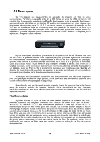 6.4 Time-Lapses
Os Time-Lapses são equipamentos de gravação de imagens em fitas de vídeo
convencionais. Permitem a gravação entre 24 e 960 horas em uma fita VHS normal de 120
minutos. Isto é conseguido através da modificação dos intervalos entre a gravação das imagem,
que normalmente são feitas em um total de 30 quadros por segundo em um vídeo cassete, nos
time-lapses são reduzidos para 15, 10, 5, 1 ou menos campos por segundo. A gravação em fita
VHS em um time-lapse pode ser comparada com uma gravação de sequência de fotos com
intervalos mais lentos, que . Por exemplo, se for programado para gravar uma imagem a cada 0,4
segundos o gravador irá gravar por 48 horas em uma fita VHS T-120. Este modo de gravação irá
reproduzir 2 imagens a cada segundo.
Alguns time-lapses permitem a gravação de áudio para modos de até 24 horas com uma
fita VHS T-120. É possível também fazer programações para gravações agendadas diariamente
ou semanalmente. Normalmente é disponibilizada a função de auto repetição da gravação,
quando a fita termina é automaticamente retrocedida até o inicio e a a gravação é reiniciada.
Estes dispositivos muitas vezes também disponibilizam entradas e saídas para interfaces e
funções especiais, como conexão de detectores de movimento, alarmes, conexão de gravadores
em cascata, aviso de final de fita e sincronismo controlado por multiplexadores. Quando um
detector de movimento está conectado ao gravador, a gravação será ativada por um período de
tempo pré-determinado a partir do acionamento pelo detector.
A utilização de Videocassetes domésticos não é recomendada, pois não foram projetados
para uma gravação durante um longo período, assim como não são resistentes o bastante para
operar continuamente em aplicações de segurança.
Sua utilização está também praticamente obsoleta, devido às suas grandes limitações de
perda de imagens, lentidão de resposta, limitação física, necessidade de fitas, desgaste
mecânico, entre outras. Mas ainda são amplamente encontrados em diversos locais, inclusive em
agências bancárias.
Fitas Recomendadas
Algumas marcas ou tipos de fitas de vídeo podem prejudicar as cabeças de vídeo,
podendo ocasionar um desgaste prematuro das cabeças de vídeo. Fitas tipo "NORMAL",
"PADRÃO" ou "PADRÃO ALTO" são normalmente preferidas a fitas tipo "ALTO GRAU". A
determinação do tipo de fita correto pode ser confusa. Se a dúvida ocorrer, escolha a fita de
menor preço de alguma marca ou fabricante de qualidade reconhecida. Fitas de Alto Grau podem
não ser aplicáveis para aplicações no modo time-lapse devido a capa de óxido na fita ser muito
leve. Uma vez que este revestimento leve quebrar, as partes internas da fita (mais abrasivas)
entram em contato com as cabeças de vídeo, causando um desgaste mais rápido e a obstrução
das cabeças. Se um determinada marca de fitas for utilizada com sucesso por um longo período
de tempo, não é necessária a troca para outra marca de fitas. De qualquer forma, com a
proliferação das marcas de fitas, deve ser tomado cuidado na utilização de fitas de marcas
desconhecidas.
www.guiadocftv.com.br 29 Curso Básico de CFTV
 