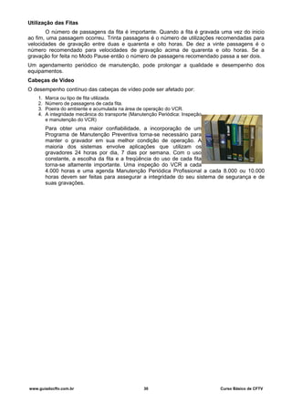 Utilização das Fitas
O número de passagens da fita é importante. Quando a fita é gravada uma vez do inicio
ao fim, uma passagem ocorreu. Trinta passagens é o número de utilizações recomendadas para
velocidades de gravação entre duas e quarenta e oito horas. De dez a vinte passagens é o
número recomendado para velocidades de gravação acima de quarenta e oito horas. Se a
gravação for feita no Modo Pause então o número de passagens recomendado passa a ser dois.
Um agendamento periódico de manutenção, pode prolongar a qualidade e desempenho dos
equipamentos.
Cabeças de Vídeo
O desempenho contínuo das cabeças de vídeo pode ser afetado por:
1. Marca ou tipo de fita utilizada.
2. Número de passagens de cada fita.
3. Poeira do ambiente e acumulada na área de operação do VCR.
4. A integridade mecânica do transporte (Manutenção Periódica: Inspeção
e manutenção do VCR)
Para obter uma maior confiabilidade, a incorporação de um
Programa de Manutenção Preventiva torna-se necessário para
manter o gravador em sua melhor condição de operação. A
maioria dos sistemas envolve aplicações que utilizam os
gravadores 24 horas por dia, 7 dias por semana. Com o uso
constante, a escolha da fita e a freqüência do uso de cada fita
torna-se altamente importante. Uma inspeção do VCR a cada
4.000 horas e uma agenda Manutenção Periódica Profissional a cada 8.000 ou 10.000
horas devem ser feitas para assegurar a integridade do seu sistema de segurança e de
suas gravações.
www.guiadocftv.com.br 30 Curso Básico de CFTV
 
