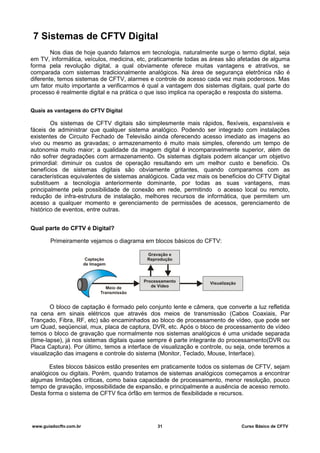 7 Sistemas de CFTV Digital
Nos dias de hoje quando falamos em tecnologia, naturalmente surge o termo digital, seja
em TV, informática, veículos, medicina, etc, praticamente todas as áreas são afetadas de alguma
forma pela revolução digital, a qual obviamente oferece muitas vantagens e atrativos, se
comparada com sistemas tradicionalmente analógicos. Na área de segurança eletrônica não é
diferente, temos sistemas de CFTV, alarmes e controle de acesso cada vez mais poderosos. Mas
um fator muito importante a verificarmos é qual a vantagem dos sistemas digitais, qual parte do
processo é realmente digital e na prática o que isso implica na operação e resposta do sistema.
Quais as vantagens do CFTV Digital
Os sistemas de CFTV digitais são simplesmente mais rápidos, flexíveis, expansíveis e
fáceis de administrar que qualquer sistema analógico. Podendo ser integrado com instalações
existentes de Circuito Fechado de Televisão ainda oferecendo acesso imediato as imagens ao
vivo ou mesmo as gravadas; o armazenamento é muito mais simples, oferendo um tempo de
autonomia muito maior; a qualidade da imagem digital é incomparavelmente superior, além de
não sofrer degradações com armazenamento. Os sistemas digitais podem alcançar um objetivo
primordial: diminuir os custos de operação resultando em um melhor custo e beneficio. Os
benefícios de sistemas digitais são obviamente gritantes, quando comparamos com as
características equivalentes de sistemas analógicos. Cada vez mais os beneficios do CFTV Digital
substituem a tecnologia anteriormente dominante, por todas as suas vantagens, mas
principalmente pela possibilidade de conexão em rede, permitindo o acesso local ou remoto,
redução de infra-estrutura de instalação, melhores recursos de informática, que permitem um
acesso a qualquer momento e gerenciamento de permissões de acessos, gerenciamento de
histórico de eventos, entre outras.
Qual parte do CFTV é Digital?
Primeiramente vejamos o diagrama em blocos básicos do CFTV:
O bloco de captação é formado pelo conjunto lente e câmera, que converte a luz refletida
na cena em sinais elétricos que através dos meios de transmissão (Cabos Coaxiais, Par
Trançado, Fibra, RF, etc) são encaminhados ao bloco de processamento de vídeo, que pode ser
um Quad, seqüencial, mux, placa de captura, DVR, etc. Após o bloco de processamento de vídeo
temos o bloco de gravação que normalmente nos sistemas analógicos é uma unidade separada
(time-lapse), já nos sistemas digitais quase sempre é parte integrante do processamento(DVR ou
Placa Captura). Por último, temos a interface de visualização e controle, ou seja, onde teremos a
visualização das imagens e controle do sistema (Monitor, Teclado, Mouse, Interface).
Estes blocos básicos estão presentes em praticamente todos os sistemas de CFTV, sejam
analógicos ou digitais. Porém, quando tratamos de sistemas analógicos começamos a encontrar
algumas limitações críticas, como baixa capacidade de processamento, menor resolução, pouco
tempo de gravação, impossibilidade de expansão, e principalmente a ausência de acesso remoto.
Desta forma o sistema de CFTV fica órfão em termos de flexibilidade e recursos.
www.guiadocftv.com.br 31 Curso Básico de CFTV
 