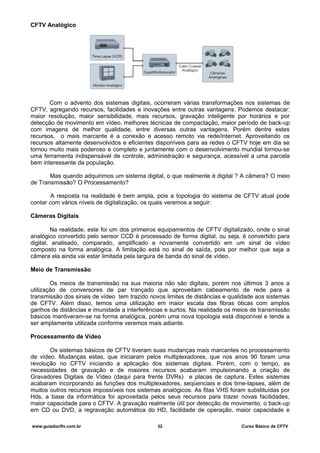 CFTV Analógico
Com o advento dos sistemas digitais, ocorreram várias transformações nos sistemas de
CFTV, agregando recursos, facilidades e inovações entre outras vantagens. Podemos destacar:
maior resolução, maior sensibilidade, mais recursos, gravação inteligente por horários e por
detecção de movimento em vídeo, melhores técnicas de compactação, maior período de back-up
com imagens de melhor qualidade, entre diversas outras vantagens. Porém dentre estes
recursos, o mais marcante é a conexão e acesso remoto via rede/internet. Aproveitando os
recursos altamente desenvolvidos e eficientes disponíveis para as redes o CFTV hoje em dia se
tornou muito mais poderoso e completo e juntamente com o desenvolvimento mundial tornou-se
uma ferramenta indispensável de controle, administração e segurança, acessível a uma parcela
bem interessante da população.
Mas quando adquirimos um sistema digital, o que realmente é digital ? A câmera? O meio
de Transmissão? O Processamento?
A resposta na realidade é bem ampla, pois a topologia do sistema de CFTV atual pode
contar com vários níveis de digitalização, os quais veremos a seguir:
Câmeras Digitais
Na realidade, este foi um dos primeiros equipamentos de CFTV digitalizado, onde o sinal
analógico convertido pelo sensor CCD é processado de forma digital, ou seja, é convertido para
digital, analisado, comparado, amplificado e novamente convertido em um sinal de vídeo
composto na forma analógica. A limitação está no sinal de saída, pois por melhor que seja a
câmera ela ainda vai estar limitada pela largura de banda do sinal de vídeo.
Meio de Transmissão
Os meios de transmissão na sua maioria não são digitais, porém nos últimos 3 anos a
utilização de conversores de par trançado que aproveitam cabeamento de rede para a
transmissão dos sinais de vídeo tem trazido novos limites de distâncias e qualidade aos sistemas
de CFTV. Além disso, temos uma utilização em maior escala das fibras óticas com amplos
ganhos de distâncias e imunidade a interferências e surtos. Na realidade os meios de transmissão
básicos mantiveram-se na forma analógica, porém uma nova topologia está disponível e tende a
ser amplamente utilizada conforme veremos mais adiante.
Processamento de Vídeo
Os sistemas básicos de CFTV tiveram suas mudanças mais marcantes no processamento
de vídeo. Mudanças estas, que iniciaram pelos multiplexadores, que nos anos 90 foram uma
revolução no CFTV iniciando a aplicação dos sistemas digitais. Porém, com o tempo, as
necessidades de gravação e de maiores recursos acabaram impulsionando a criação de
Gravadores Digitais de Vídeo (daqui para frente DVRs) e placas de captura. Estes sistemas
acabaram incorporando as funções dos multiplexadores, seqüenciais e dos time-lapses, além de
muitos outros recursos impossíveis nos sistemas analógicos. As fitas VHS foram substituídas por
Hds, a base da informática foi aproveitada pelos seus recursos para trazer novas facilidades,
maior capacidade para o CFTV. A gravação realmente útil por detecção de movimento, o back-up
em CD ou DVD, a regravação automática do HD, facilidade de operação, maior capacidade e
www.guiadocftv.com.br 32 Curso Básico de CFTV
 