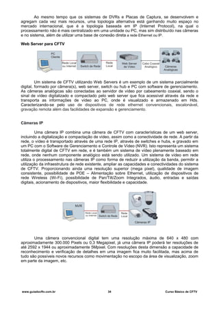 Ao mesmo tempo que os sistemas de DVRs e Placas de Captura, se desenvolvem e
agregam cada vez mais recursos, uma topologia alternativa está ganhando muito espaço no
mercado internacional, que é a topologia baseada em IP (Internet Protocol), na qual o
processamento não é mais centralizado em uma unidade ou PC, mas sim distribuído nas câmeras
e no sistema, além de utilizar uma base de conexão direta a rede Ethernet ou IP.
Web Server para CFTV
Um sistema de CFTV utilizando Web Servers é um exemplo de um sistema parcialmente
digital, formado por câmera(s), web server, switch ou hub e PC com software de gerenciamento.
As câmeras analógicas são conectadas ao servidor de vídeo por cabeamento coaxial, sendo o
sinal de vídeo digitalizado e compactado pelo web server que fica acessível através da rede e
transporta as informações de vídeo ao PC, onde é visualizado e armazenado em Hds.
Caracterizando-se pelo uso de dispositivos de rede ethernet convencionais, escalonável,
gravação remota além das facilidades de expansão e gerenciamento.
Câmeras IP
Uma câmera IP combina uma câmera de CFTV com características de um web server,
incluindo a digitalização e compactação de vídeo, assim como a conectividade de rede. A partir da
rede, o vídeo é transportado através de uma rede IP, através de switches e hubs, e gravado em
um PC com o Software de Gerenciamento e Controle de Vídeo (NVR). Isto representa um sistema
totalmente digital de CFTV em rede, e é também um sistema de vídeo plenamente baseado em
rede, onde nenhum componente analógico está sendo utilizado. Um sistema de vídeo em rede
utiliza o processamento nas câmeras IP como forma de reduzir a utilização da banda, permitir a
utilização da infraestrutura de rede existente, ampliar as capacidades e conectividades do sistema
de CFTV. Proporcionando ainda uma resolução superior (mega pixel), qualidade de imagem
consistente, possibilidade de POE – Alimentação sobre Ethernet, utilização de dispositivos de
rede Wireless (Wi-Fi), possibilidade de Pan/Tilt/Zoom Integrados, áudio, entradas e saídas
digitais, acionamento de dispositivos, maior flexibilidade e capacidade.
Uma câmera convencional digital tem uma resolução máxima de 640 x 480 com
aproximadamente 300.000 Pixels ou 0,3 Megapixel, já uma câmera IP poderá ter resoluções de
até 2592 x 1944 ou aproximadamente 5Mpixel. Com resoluções desta dimensão a capacidade de
reconhecimento e verificação de detalhes em uma imagem fica muito facilitada, mas acima de
tudo são possíveis novos recursos como movimentação no escopo da área de visualização, zoom
em parte da imagem, etc.
www.guiadocftv.com.br 34 Curso Básico de CFTV
 