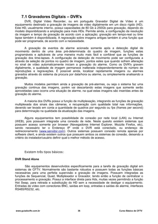 7.1 Gravadores Digitais – DVR's
DVR, Digital Video Recorder, ou em português Gravador Digital de Vídeo é um
equipamento destinado a gravação de imagens de vídeo digitalmente em um disco rígido (HD).
Este HD, usualmente interno, possui capacidades de 80 Gb a 250Gb para gravação, dependo do
modelo disponibilizando a ampliação para mais HDs. Permite ainda, a configuração da resolução
da imagem e tempo de gravação de acordo com a aplicação; gravação em tempo-real ou time
lapse também é disponibilizada. A regravação sobre imagens antigas também é uma função que
pode ser programada, de acordo com a necessidade.
A gravação de eventos de alarme acionada somente após a detecção digital de
movimento dentro de uma área pré-determinada do quadro de imagem, funções estas
programáveis e aplicáveis de uma maneira muito mais fácil e confiável que as funções de
gravação dos time-lapses. A configuração da detecção de movimento pode ser configurada a
através da seleção de pontos no quadro de imagem, pontos estes que quando sofrem alteração
no sinal de vídeo automaticamente iniciam a gravação do alarme. Como os DVR's gravam
digitalmente, a qualidade de imagem permanece inalterada independentemente do número de
reproduções e regravações. É possível ainda, localizar rapidamente imagens ou alarmes
gravados através do sistema da procura por data/hora ou alarme, ou simplesmente analisando a
gravação.
Muitos modelos permitem ainda a gravação de pré-alarmes, ou seja o sistema faz uma
gravação continua das imagens, porém vai descartando estas imagens que somente serão
aproveitadas caso ocorra uma situação de alarme, na qual estas imagens são inseridas antes da
gravação do alarme.
A maioria dos DVRs possui a função de multiplexação, integrando as funções de gravação
multiplexada dos sinais das câmeras, e recuperação com qualidade total nas informações,
devendo ser levado em conta a quantidade de quadros por segundo ou fps (frames per second)
para determinação na qualidade da atualização das imagens.
Alguns equipamentos tem possibilidade de conexão por rede local (LAN) ou Internet
(WEB), pois possuem integrada uma conexão de rede. Neste quesito existem sistemas que
possuem acesso somente por browser (Navegadores Internet Explorer, Mozzila Firefox, etc),
sendo necessário ter o Endereço IP onde o DVR está conectado, ou endereço de
redirecionamento (www.servidor.com). Outros sistemas possuem conexão remota apenas por
software client, e ainda existem outros que possuem ambos os sistemas de conexão, deixando a
critério do instalador/usuário definir qual o melhor método de acesso.
Existem três tipos básicos:
DVR Stand Alone
São equipamentos desenvolvidos especificamente para a tarefa de gravação digital em
sistemas de CFTV. Normalmente são bastante robustos e possuem todas as funções básicas
necessárias para uma perfeita supervisão e gravação de imagens. Possuem integradas as
funções de Sequencial, Quad, Multiplexador e Gravador, tendo então a função de centralizar o
processamento e gravação. Possui a interface direta para Hds, muitas vezes permitindo a função
Hot Swap, para retirada e substituição do HD sem a necessidade de desligar o equipamento.
Entradas de vídeo com conectores BNC, saídas em loop, entradas e saídas de alarme, interfaces
RS485/RS232, etc.
www.guiadocftv.com.br 36 Curso Básico de CFTV
 