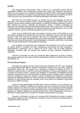 PC DVR
São equipamentos desenvolvidos sobre a base de um computador padrão IBM PC
modificados, utilizando seus componentes normais como placa mãe, memórias, processador,
placas, etc, em conjunto com o Hardware e Software do sistema de CFTV. Mas embora pareçam
equipamentos dedicados as funções de gravação digital e gerenciamento de sistemas de CFTV,
nada mais são do que computadores com algumas alterações de hardware e software.
Boa parte dos PCs DVRs possuem um grande nível de personalização por parte do
fabricante, o que permite adicionar vários recursos interessantes para o sistema, assim como
bloquear outros recursos e acessos mais perigosos. A proteção normalmente bloqueia o acesso a
Bios, Sistema de arquivos, instalação de programas, acesso a internet, modificação de
dispositivos de hardware, execução de aplicativos externos,etc. Para o usuário final, normalmente
o sistema operacional fica transparente, ou seja não fica acessível, seja Windows, Linux ou outro
específico, ficando somente a interface do sistema de CFTV acessível.
Assim como os DVRs Stand Alone, são também robustos, porém os PCs DVRs em nível
de software e periféricos de entrada são um pouco mais vulneráveis, mas por outro lado também
possuem muito mais recursos de software, além de uma atualização muito mais simples.
Possuem todas as funções necessárias para uma perfeita supervisão e gravação de imagens,
integrando as funções de Sequencial, Quad, Multiplexador e Gravador e Web Server, tendo desta
forma a função de centralizar o processamento e gravação.
Sua montagem e componentes são normalmente mais confiáveis que os PCs com placa
de captura devido a montagem em série, utilização de componentes de maior qualidade e
especificamente compatíveis com o sistema de CFTV, maior nível de testes efetuados,
atualização constante, além do bloqueio aos acessos de Bios, Hardware, Dispositivos e
aplicativos.
Possuem as Entradas de vídeo com conectores BNC diretamente na placa de captura,
não possuem saídas em loop, alguns modelos disponibilizam entradas e saídas de alarme, porta
serial RS232, etc.
PC com Placa de Captura
São placas de captura de vídeo desenvolvidas para aplicações de CFTV para instalação
em computadores padrão IBM PC, utilizam componentes normais como placa mãe, memórias,
processador, placas, etc, em conjunto com o Hardware e Software do sistema de CFTV. O
software de captura possui um grande nível de personalização e recursos disponibilizados, porém
o bloqueio de outros recursos e acessos mais perigosos ao computador normalmente não são
possíveis. Normalmente não é possível efetuar a proteção contra o acessso a Bios, Sistema de
arquivos, instalação de programas, acesso a internet, modificação de dispositivos de hardware,
execução de aplicativos externos, etc. Para o usuário final, geralmente o sistema operacional fica
acessível, ou seja Windows pode ser acessado, assim como podem ser instalados e executados
programas e utilitários diversos.
Dentre os tipos especificados de DVRs são os menos robustos, e os que possuem um
nível de acesso a software e periféricos de entrada muito mais vulnerável, mas por outro lado
também possuem uma série de recursos de software além de uma atualização também bastante
simples. Possuem as principais funções necessárias para a supervisão do sistema de CFTV e
gravação de imagens, integrando as funções de Sequencial, Quad, Multiplexador e Gravador e
Web Server, tendo desta forma a função de centralizar o processamento e gravação.
Possuem as Entradas de vídeo com conectores BNC diretamente na placa de captura,
não possuem saídas em loop, normalmente a inserção de outros recursos de hardware requer a
instalação de placas adicionais.
www.guiadocftv.com.br 37 Curso Básico de CFTV
 