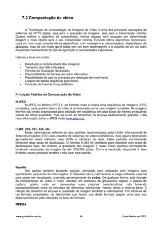 7.2 Compactação de vídeo
A Tecnologia de compactação de Imagens de Vídeo é uma dos principais operações de
sistemas de CFTV digital, seja para a gravação de imagens, seja para a transmissão remota.
Quanto melhor o algoritmo de compressão, menos espaço será ocupado por determinada
imagem e mais rápida será a sua transmissão remota. Existem vários algoritmos disponíveis,
cada um com suas características especificas, com vantagens e desvantagens, dependendo da
aplicação, mas de um modo geral todos tem um bom desempenho e a escolha de um ou outro
dependerá basicamente do tipo de aplicação e necessidades especificas.
Fatores a levar em conta:
• Resolução e complexidade das imagens;
• Tamanho dos HDs Utilizados;
• Período de Gravação Necessário;
• Disponibilidade de Backup em meio alternativo;
• Possibilidade de uso de gravação por detecção de movimento
• Largura de banda disponível (Up/Down)
• Conexão de Internet Compartilhada
Principais Padrões de Compactação de Video
M-JPEG
M-JPEG ou Motion-JPEG é um formato onde é criada uma seqüência de imagens JPEG
completas, cada quadro dentro do vídeo é armazenado como uma imagem completa. As imagens
imóveis são então organizadas para exibição em seqüência em altas taxas de frames produzindo
vídeos de ótima qualidade, mas ao custo de tamanhos de arquivo relativamente grandes. Para
mais informação sobre o JPEG visite www.jpeg.org.
H.261, 263, 321, 324, etc
Estas abreviaturas referem-se aos padrões recomendados pela União Internacional de
Telecomunicações (ITU) para projetos de sistemas de vídeo-conferência, mas alguns fabricantes
aproveitaram estes métodos para DVRs e câmeras de rede. Estes padrões normalmente
fornecem altas taxas de atualização. O formato H.263 foi projetado para trabalhar com taxas de
atualizações fixas. No entanto, a qualidade das imagens é baixa. Estes padrões normalmente
fornecem resoluções de imagem de até 352x288 pixeis. Como a resolução disponível é bem
limitada, novos produtos tendem a não usar este padrão.
Wavelet
Um padrão também bastante popular, otimizado para utilização com imagens com
quantidades pequenas de informações. O Wavelet não é padronizado e exige software especial
para poder ser visualizado, chamado genericamente de codec. De qualquer forma, este formato
de compactação de vídeo é muito utilizado em sistemas de gravadores digitais e placas de
captura, porém cada um desenvolve suas próprias características, não havendo
interoperabilidade entre os formatos de diferentes fabricantes mesmo tendo a mesma base. A
relação de tamanho de arquivo e qualidade de imagem também é interessante. Por tratar-se de
um formato proprietário, os fabricantes que fazem uso deste formato pagam uma taxa aos
desenvolvedores pela utilização da base do formato.
MPEG4
www.guiadocftv.com.br 39 Curso Básico de CFTV
 