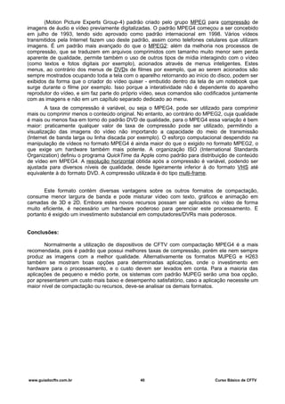 (Motion Picture Experts Group-4) padrão criado pelo grupo MPEG para compressão de
imagens de áudio e vídeo previamente digitalizadas. O padrão MPEG4 começou a ser concebido
em julho de 1993, tendo sido aprovado como padrão internacional em 1998. Vários vídeos
transmitidos pela Internet fazem uso deste padrão, assim como telefones celulares que utilizam
imagens. É um padrão mais avançado do que o MPEG2: além da melhoria nos processos de
compressão, que se traduzem em arquivos comprimidos com tamanho muito menor sem perda
aparente de qualidade, permite também o uso de outros tipos de mídia interagindo com o vídeo
(como textos e fotos digitais por exemplo), acionados através de menus inteligentes. Estes
menus, ao contrário dos menus de DVDs de filmes por exemplo, que ao serem acionados são
sempre mostrados ocupando toda a tela com o aparelho retornando ao início do disco, podem ser
exibidos da forma que o criador do vídeo quiser - embutido dentro da tela de um notebook que
surge durante o filme por exemplo. Isso porque a interatividade não é dependente do aparelho
reprodutor do vídeo, e sim faz parte do próprio vídeo, seus comandos são codificados juntamente
com as imagens e não em um capítulo separado dedicado ao menu.
A taxa de compressão é variável, ou seja o MPEG4, pode ser utilizado para comprimir
mais ou comprimir menos o conteúdo original. No entanto, ao contrário do MPEG2, cuja qualidade
é mais ou menos fixa em torno do padrão DVD de qualidade, para o MPEG4 essa variação é bem
maior: praticamente qualquer valor de taxa de compressão pode ser utilizado, permitindo a
visualização das imagens do vídeo não importando a capacidade do meio de transmissão
(Internet de banda larga ou linha discada por exemplo). O esforço computacional despendido na
manipulação de vídeos no formato MPEG4 é ainda maior do que o exigido no formato MPEG2, o
que exige um hardware também mais potente. A organização ISO (International Standards
Organization) definiu o programa QuickTime da Apple como padrão para distribuição de conteúdo
de vídeo em MPEG4. A resolução horizontal obtida após a compressão é variável, podendo ser
ajustada para diversos níveis de qualidade, desde ligeiramente inferior à do formato VHS até
equivalente à do formato DVD. A compressão utilizada é do tipo multi-frame.
Este formato contém diversas vantagens sobre os outros formatos de compactação,
consume menor largura de banda e pode misturar vídeo com texto, gráficos e animação em
camadas de 3D e 2D. Embora estes novos recursos possam ser aplicados no vídeo de forma
muito eficiente, é necessário um hardware poderoso para gerenciar este processamento. E
portanto é exigido um investimento substancial em computadores/DVRs mais poderosos.
Conclusões:
Normalmente a utilização de dispositivos de CFTV com compactação MPEG4 é a mais
recomendada, pois é padrão que possui melhores taxas de compressão, porém ele nem sempre
produz as imagens com a melhor qualidade. Alternativamente os formatos MJPEG e H263
também se mostram boas opções para determinadas aplicações, onde o investimento em
hardware para o processamento, e o custo devem ser levados em conta. Para a maioria das
aplicações de pequeno e médio porte, os sistemas com padrão MJPEG serão uma boa opção,
por apresentarem um custo mais baixo e desempenho satisfatório, caso a aplicação necessite um
maior nível de compactação ou recursos, deve-se analisar os demais formatos.
www.guiadocftv.com.br 40 Curso Básico de CFTV
 