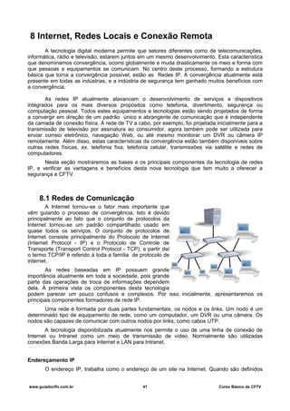 8 Internet, Redes Locais e Conexão Remota
A tecnologia digital moderna permite que setores diferentes como de telecomunicações,
informática, rádio e televisão, estarem juntos em um mesmo desenvolvimento. Esta característica
que denominamos convergência, ocorre globalmente e muda drasticamente os meio e forma com
que pessoas e equipamentos se comunicam. No centro deste processo, formando a estrutura
básica que torna a convergência possível, estão as Redes IP. A convergência atualmente está
presente em todas as indústrias, e a indústria de segurança tem ganhado muitos benefícios com
a convergência.
As redes IP atualmente alavancam o desenvolvimento de serviços e dispositivos
integrados para os mais diversos propósitos como telefonia, divertimento, segurança ou
computação pessoal. Todos estes equipamentos e tecnologias estão sendo projetados de forma
a convergir em direção de um padrão único e abrangente de comunicação que é independente
da camada de conexão física. A rede de TV a cabo, por exemplo, foi projetada inicialmente para a
transmissão de televisão por assinatura ao consumidor, agora também pode ser utilizada para
enviar correio eletrônico, navegação Web, ou até mesmo monitorar um DVR ou câmera IP
remotamente. Além disso, estas características da convergência estão também disponíveis sobre
outras redes físicas, ex. telefonia fixa, telefonia celular, transmissões via satélite e redes de
computadores.
Nesta seção mostraremos as bases e os principais componentes da tecnologia de redes
IP, e verificar as vantagens e benefícios desta nova tecnologia que tem muito a oferecer a
segurança e CFTV.
8.1 Redes de Comunicação
A Internet tornou-se o fator mais importante que
vêm guiando o processo de convergência. Isto é devido
principalmente ao fato que o conjunto de protocolos da
Internet tornou-se um padrão compartilhado usado em
quase todos os serviços. O conjunto de protocolos de
Internet consiste principalmente do Protocolo de Internet
(Internet Protocol - IP) e o Protocolo de Controle de
Transporte (Transport Control Protocol - TCP); a partir daí
o termo TCP/IP é referido à toda a família de protocolo de
internet.
As redes baseadas em IP possuem grande
importância atualmente em toda a sociedade, pois grande
parte das operações de troca de informações dependem
dela. À primeira vista os componentes desta tecnologia
podem parecer um pouco confusos e complexos. Por isso inicialmente, apresentaremos os
principais componentes formadores de rede IP.
Uma rede é formada por duas partes fundamentais, os nodos e os links. Um nodo é um
determinado tipo de equipamento de rede, como um computador, um DVR ou uma câmera. Os
nodos são capazes de comunicar com outros nodos por links, como cabos UTP.
A tecnologia disponibilizada atualmente nos permite o uso de uma linha de conexão de
Internet ou Intranet como um meio de transmissão de vídeo. Normalmente são utilizadas
conexões Banda Larga para Internet e LAN para Intranet.
Endereçamento IP
O endereço IP, trabalha como o endereço de um site na Internet. Quando são definidos
www.guiadocftv.com.br 41 Curso Básico de CFTV
 