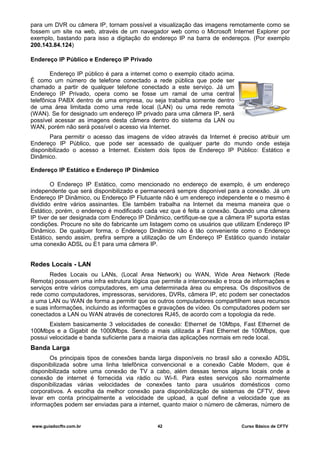 para um DVR ou câmera IP, tornam possível a visualização das imagens remotamente como se
fossem um site na web, através de um navegador web como o Microsoft Internet Explorer por
exemplo, bastando para isso a digitação do endereço IP na barra de endereços. (Por exemplo
200.143.84.124)
Endereço IP Público e Endereço IP Privado
Endereço IP público é para a internet como o exemplo citado acima.
É como um número de telefone conectado a rede pública que pode ser
chamado a partir de qualquer telefone conectado a este serviço. Já um
Endereço IP Privado, opera como se fosse um ramal de uma central
telefônica PABX dentro de uma empresa, ou seja trabalha somente dentro
de uma área limitada como uma rede local (LAN) ou uma rede remota
(WAN). Se for designado um endereço IP privado para uma câmera IP, será
possível acessar as imagens desta câmera dentro do sistema da LAN ou
WAN, porém não será possível o acesso via Internet.
Para permitir o acesso das imagens de vídeo através da Internet é preciso atribuir um
Endereço IP Público, que pode ser acessado de qualquer parte do mundo onde esteja
disponibilizado o acesso a Internet. Existem dois tipos de Endereço IP Público: Estático e
Dinâmico.
Endereço IP Estático e Endereço IP Dinâmico
O Endereço IP Estático, como mencionado no endereço de exemplo, é um endereço
independente que será disponibilizado e permanecerá sempre disponível para a conexão. Já um
Endereço IP Dinâmico, ou Endereço IP Flutuante não é um endereço independente e o mesmo é
dividido entre vários assinantes. Ele também trabalha na Internet da mesma maneira que o
Estático, porém, o endereço é modificado cada vez que é feita a conexão. Quando uma câmera
IP tiver de ser designada com Endereço IP Dinâmico, certifique-se que a câmera IP suporta estas
condições. Procure no site do fabricante um listagem como os usuários que utilizam Endereço IP
Dinâmico. De qualquer forma, o Endereço Dinâmico não é tão conveniente como o Endereço
Estático, sendo assim, prefira sempre a utilização de um Endereço IP Estático quando instalar
uma conexão ADSL ou E1 para uma câmera IP.
Redes Locais - LAN
Redes Locais ou LANs, (Local Area Network) ou WAN, Wide Area Network (Rede
Remota) possuem uma infra estrutura lógica que permite a interconexão e troca de informações e
serviços entre vários computadores, em uma determinada área ou empresa. Os dispositivos de
rede como computadores, impressoras, servidores, DVRs, câmera IP, etc podem ser conectados
a uma LAN ou WAN de forma a permitir que os outros computadores compartilhem seus recursos
e suas informações, incluindo as informações e gravações de vídeo. Os computadores podem ser
conectados a LAN ou WAN através de conectores RJ45, de acordo com a topologia da rede.
Existem basicamente 3 velocidades de conexão: Ethernet de 10Mbps, Fast Ethernet de
100Mbps e a Gigabit de 1000Mbps. Sendo a mais utilizada a Fast Ethernet de 100Mbps, que
possui velocidade e banda suficiente para a maioria das aplicações normais em rede local.
Banda Larga
Os principais tipos de conexões banda larga disponíveis no brasil são a conexão ADSL
disponibilizada sobre uma linha telefônica convencional e a conexão Cable Modem, que é
disponibilizada sobre uma conexão de TV a cabo, além dessas temos alguns locais onde a
conexão de internet é fornecida via rádio ou Wi-fi. Para estes serviços são normalmente
disponibilizadas várias velocidades de conexões tanto para usuários domésticos como
corporativos. A escolha da melhor conexão para disponibilização de sistemas de CFTV, deve
levar em conta principalmente a velocidade de upload, a qual define a velocidade que as
informações podem ser enviadas para a internet, quanto maior o número de câmeras, número de
www.guiadocftv.com.br 42 Curso Básico de CFTV
 