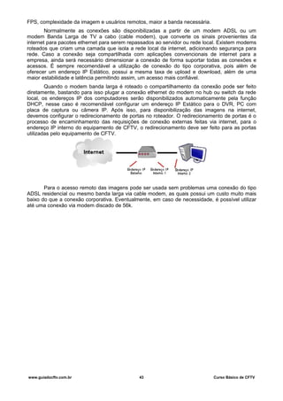 FPS, complexidade da imagem e usuários remotos, maior a banda necessária.
Normalmente as conexões são disponibilizadas a partir de um modem ADSL ou um
modem Banda Larga de TV a cabo (cable modem), que converte os sinais provenientes da
internet para pacotes ethernet para serem repassados ao servidor ou rede local. Existem modems
roteados que criam uma camada que isola a rede local da internet, adicionando segurança para
rede. Caso a conexão seja compartilhada com aplicações convencionais de internet para a
empresa, ainda será necessário dimensionar a conexão de forma suportar todas as conexões e
acessos. É sempre recomendável a utilização de conexão do tipo corporativa, pois além de
oferecer um endereço IP Estático, possui a mesma taxa de upload e download, além de uma
maior estabilidade e latência permitindo assim, um acesso mais confiável.
Quando o modem banda larga é roteado o compartilhamento da conexão pode ser feito
diretamente, bastando para isso plugar a conexão ethernet do modem no hub ou switch da rede
local, os endereços IP dos computadores serão disponibilizados automaticamente pela função
DHCP, nesse caso é recomendável configurar um endereço IP Estático para o DVR, PC com
placa de captura ou câmera IP. Após isso, para disponibilização das imagens na internet,
devemos configurar o redirecionamento de portas no roteador. O redirecionamento de portas é o
processo de encaminhamento das requisições de conexão externas feitas via internet, para o
endereço IP interno do equipamento de CFTV, o redirecionamento deve ser feito para as portas
utilizadas pelo equipamento de CFTV.
Para o acesso remoto das imagens pode ser usada sem problemas uma conexão do tipo
ADSL residencial ou mesmo banda larga via cable modem, as quais possui um custo muito mais
baixo do que a conexão corporativa. Eventualmente, em caso de necessidade, é possível utilizar
até uma conexão via modem discado de 56k.
www.guiadocftv.com.br 43 Curso Básico de CFTV
 