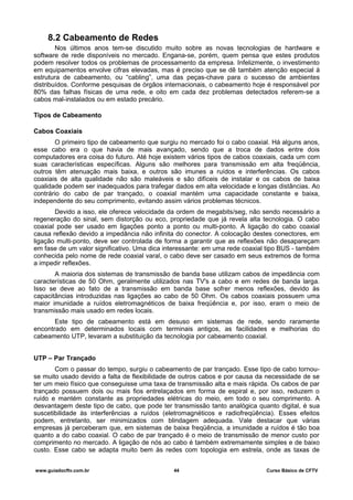 8.2 Cabeamento de Redes
Nos últimos anos tem-se discutido muito sobre as novas tecnologias de hardware e
software de rede disponíveis no mercado. Engana-se, porém, quem pensa que estes produtos
podem resolver todos os problemas de processamento da empresa. Infelizmente, o investimento
em equipamentos envolve cifras elevadas, mas é preciso que se dê também atenção especial à
estrutura de cabeamento, ou “cabling”, uma das peças-chave para o sucesso de ambientes
distribuídos. Conforme pesquisas de órgãos internacionais, o cabeamento hoje é responsável por
80% das falhas físicas de uma rede, e oito em cada dez problemas detectados referem-se a
cabos mal-instalados ou em estado precário.
Tipos de Cabeamento
Cabos Coaxiais
O primeiro tipo de cabeamento que surgiu no mercado foi o cabo coaxial. Há alguns anos,
esse cabo era o que havia de mais avançado, sendo que a troca de dados entre dois
computadores era coisa do futuro. Até hoje existem vários tipos de cabos coaxiais, cada um com
suas características específicas. Alguns são melhores para transmissão em alta freqüência,
outros têm atenuação mais baixa, e outros são imunes a ruídos e interferências. Os cabos
coaxiais de alta qualidade não são maleáveis e são difíceis de instalar e os cabos de baixa
qualidade podem ser inadequados para trafegar dados em alta velocidade e longas distâncias. Ao
contrário do cabo de par trançado, o coaxial mantém uma capacidade constante e baixa,
independente do seu comprimento, evitando assim vários problemas técnicos.
Devido a isso, ele oferece velocidade da ordem de megabits/seg, não sendo necessário a
regeneração do sinal, sem distorção ou eco, propriedade que já revela alta tecnologia. O cabo
coaxial pode ser usado em ligações ponto a ponto ou multi-ponto. A ligação do cabo coaxial
causa reflexão devido a impedância não infinita do conector. A colocação destes conectores, em
ligação multi-ponto, deve ser controlada de forma a garantir que as reflexões não desapareçam
em fase de um valor significativo. Uma dica interessante: em uma rede coaxial tipo BUS - também
conhecida pelo nome de rede coaxial varal, o cabo deve ser casado em seus extremos de forma
a impedir reflexões.
A maioria dos sistemas de transmissão de banda base utilizam cabos de impedância com
características de 50 Ohm, geralmente utilizados nas TV's a cabo e em redes de banda larga.
Isso se deve ao fato de a transmissão em banda base sofrer menos reflexões, devido às
capacitâncias introduzidas nas ligações ao cabo de 50 Ohm. Os cabos coaxiais possuem uma
maior imunidade a ruídos eletromagnéticos de baixa freqüência e, por isso, eram o meio de
transmissão mais usado em redes locais.
Este tipo de cabeamento está em desuso em sistemas de rede, sendo raramente
encontrado em determinados locais com terminais antigos, as facilidades e melhorias do
cabeamento UTP, levaram a substituição da tecnologia por cabeamento coaxial.
UTP – Par Trançado
Com o passar do tempo, surgiu o cabeamento de par trançado. Esse tipo de cabo tornou-
se muito usado devido a falta de flexibilidade de outros cabos e por causa da necessidade de se
ter um meio físico que conseguisse uma taxa de transmissão alta e mais rápida. Os cabos de par
trançado possuem dois ou mais fios entrelaçados em forma de espiral e, por isso, reduzem o
ruído e mantém constante as propriedades elétricas do meio, em todo o seu comprimento. A
desvantagem deste tipo de cabo, que pode ter transmissão tanto analógica quanto digital, é sua
suscetibilidade às interferências a ruídos (eletromagnéticos e radiofreqüência). Esses efeitos
podem, entretanto, ser minimizados com blindagem adequada. Vale destacar que várias
empresas já perceberam que, em sistemas de baixa freqüência, a imunidade a ruídos é tão boa
quanto a do cabo coaxial. O cabo de par trançado é o meio de transmissão de menor custo por
comprimento no mercado. A ligação de nós ao cabo é também extremamente simples e de baixo
custo. Esse cabo se adapta muito bem às redes com topologia em estrela, onde as taxas de
www.guiadocftv.com.br 44 Curso Básico de CFTV
 