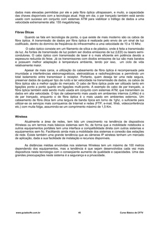 dados mais elevadas permitidas por ele e pela fibra óptica ultrapassam, e muito, a capacidade
das chaves disponíveis com a tecnologia atual. Hoje em dia, o par trançado também está sendo
usado com sucesso em conjunto com sistemas ATM para viabilizar o tráfego de dados a uma
velocidade extremamente alta: 155 megabits/seg.
Fibras Óticas
Quando se fala em tecnologia de ponta, o que existe de mais moderno são os cabos de
fibra óptica. A transmissão de dados por fibra óptica é realizada pelo envio de um sinal de luz
codificado, dentro do domínio de freqüência do infravermelho a uma velocidade de 10 a 15 Mhz.
O cabo óptico consiste em um filamento de sílica e de plástico, onde é feita a transmissão
da luz. As fontes de transmissão de luz podem ser diodos emissores de luz (LED) ou lasers semi-
condutores. O cabo óptico com transmissão de laser é o mais eficiente em potência devido a
espessura reduzida do feixe. Já os transmissores com diodos emissores de luz são mais baratos
e possuem melhor adaptação à temperatura ambiente, tendo por isso, um ciclo de vida
relativamente maior.
Apesar de mais caros, a utilização do cabeamento de fibra óptica é recompensada pela
imunidade a interferências eletromagnéticos, eletrostáticas e radiofreqüências e permitindo um
total isolamento entre transmissor e receptor. Portanto, quem deseja ter uma rede segura,
preservar dados de qualquer tipo de ruído e ter velocidade na transmissão de dados, os cabos de
fibra óptica são a melhor opção do mercado. O cabo de fibra óptica pode ser utilizado tanto em
ligações ponto a ponto quanto em ligações multi-ponto. A exemplo do cabo de par trançado, a
fibra óptica também está sendo muito usada em conjunto com sistemas ATM, que transmitem os
dados em alta velocidade. O tipo de cabeamento mais usado em ambientes internos (LANs) é o
de par trançado, enquanto o de fibra óptica é o mais usado em ambientes externos. Um
cabeamento de fibra ótica tem uma largura de banda típica em torno de 1ghz, o suficiente para
utilizar-se os serviços mais corriqueiros de Internet e redes (FTP, e-mail, Web, videoconferência
etc.) com muita folga, assumindo-se um comprimento máximo de 1,5 Km.
Wireless
Atualmente a área de redes, tem tido um crescimento na tendência de dispositivos
Wireless ou em termos mais básicos sistemas sem fio, de forma que a mobilidade notebooks e
outros equipamentos portáteis tem uma interface e compatibilidade direta com outros sistemas e
equipamentos sem fio. Facilitando ainda mais a mobilidade dos sistemas e conexão das estações
de rede. Existe também uma grande tendência que as câmeras IP wireless tenham um mercado
de aplicação, dada a sua facilidade de instalação e recursos disponíveis.
As distâncias médias envolvidas nos sistemas Wireless tem um máximo de 100 metros
dependendo dos equipamentos, mas a tendência é que sejam desenvolvidos cada vez mais
dispositivos nesta tecnologia com o conseqüente aumento de qualidade e capacidades. Uma das
grandes preocupações neste sistema é a segurança e a privacidade.
www.guiadocftv.com.br 45 Curso Básico de CFTV
 