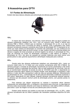 9 Acessórios para CFTV
9.1 Fontes de Alimentação
Existem dois tipos básicos utilizados para alimentação de câmeras para CFTV:
12VDC
A maioria das micro-câmeras, mini-câmeras, board-câmeras além de alguns modelos de
câmeras profissionais trabalham com 12VDC, com um consumo entre 100mA e 300mA para
câmeras P&B e 150mA a 300mA para as coloridas. A alimentação DC ou CC, é um tipo de
alimentação contínua como a fornecida por pilhas ou baterias, onde a polaridade é fixa. Estas
câmeras normalmente possuem conectores para fontes de alimentação DC. É importante ter em
mente que neste sistema de alimentação as conexões são polarizadas, por isso certifique-se de
que as conexões sejam feitas de forma correta, ou seja, positivo da fonte no terminal positivo da
câmera e negativo da fonte conectado ao terminal negativo da câmera. A alimentação de 12VDC
pode ser fornecida por fontes de alimentação conectadas a rede elétrica ou baterias. A
alimentação de 12VDC não deve ser passada por grandes distâncias pois pode ocorrer uma
grande perda no cabo, gerando aquecimento e alimentação inadequada para a câmera.
24VAC
Grande parte das câmeras profissionais trabalham com alimentação 24VAC, tendo um
consumo médio entre 3 e 10 Watts com uma corrente normalmente entre 200 e 500mA. As
câmeras possuem a conexão da alimentação normalmente por bornes parafusados e não sendo
necessário verificar a polaridade dos terminais. Não se trata exatamente de uma fonte, mas sim
de um transformador rebaixador da tensão da rede de 127V/220V para 24V, e dependendo do
fabricante possuindo algum sistema de proteção simples. Esta alimentação é conectada a rede
elétrica e o cabo não deve acompanhar o cabo de vídeo por grandes distâncias. Diferentemente
da alimentação de 12VDC, a alimentação AC de 24V pode ser transmitida a distâncias superiores a
200 metros, dependendo do cabo utilizado, podendo alimentar normalmente câmeras externas,
ou câmeras que não possuem nenhum ponto de alimentação próximo, sem grandes perdas no
cabeamento.
Para sistemas que utilizam seqüenciais ou matrizes é importante utilizar câmeras
profissionais com alimentação 24VAC e configurar o sincronismo para Line-Lock, ou seja todas as
câmeras serão sincronizadas utilizando como base de referência a rede elétrica (60Hz no Brasil),
para evitar o "pulo" da imagem na troca de uma câmera para outra no monitor.
Existem ainda câmeras que aceitam os dois tipos de alimentação 12VDC ou 24VAC, estas
câmeras normalmente são de melhor qualidade não necessitam polaridade específica da fonte
DC.
www.guiadocftv.com.br 46 Curso Básico de CFTV
 