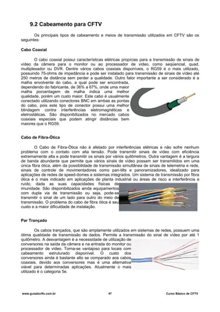 9.2 Cabeamento para CFTV
Os principais tipos de cabeamento e meios de transmissão utilizados em CFTV são os
seguintes:
Cabo Coaxial
O cabo coaxial possui características elétricas propícias para a transmissão de sinais de
vídeo da câmera para o monitor ou ao processador de vídeo, como seqüencial, quad,
multiplexador ou DVR. Dentre vários cabos coaxiais disponíveis, o RG59 é o mais utilizado,
possuindo 75-ohms de impedância e pode ser instalado para transmissão de sinais de vídeo até
250 metros de distância sem perder a qualidade. Outro fator importante a ser considerado é a
malha envolvente do cabo, a qual pode ser encontrada,
dependendo do fabricante, de 36% a 67%, onde uma maior
malha porcentagem de malha indica uma melhor
qualidade, porém um custo maior. Este cabo é usualmente
conectado utilizando conectores BNC em ambas as pontas
do cabo, pois este tipo de conector possui uma melhor
blindagem contra interferências eletromagnéticas e
eletrostáticas. São disponibilizados no mercado cabos
coaxiais especiais que podem atingir distâncias bem
maiores que o RG59.
Cabo de Fibra-Ótica
O Cabo de Fibra-Ótica não é afetado por interferências elétricas e não sofre nenhum
problema com o contato com alta tensão. Pode transmitir sinais de vídeo com eficiência
extremamente alta e pode transmitir os sinais por vários quilômetros. Outra vantagem é a largura
de banda abundante que permite que vários sinais de vídeo possam ser transmitidos em uma
única fibra ótica, além da possibilidade de transmissão simultânea de sinais de telemetria e rede,
sinais de controle de movimentadores como pan-tilts e panoramizadores, idealizado para
aplicações de redes de speed-domes e sistemas integrados. Um sistema de transmissão por fibra
ótica é o mais indicado em aplicações de planta industrial ou áreas de risco a interferência e
ruído, dada as suas capacidades físicas de
imunidade. São disponibilizados ainda equipamentos
com dupla via de transmissão ou seja, pode-se
transmitir o sinal de um lado para outro do meio de
transmissão. O problema do cabo de fibra ótica é seu
custo e a maior dificuldade de instalação.
Par Trançado
Os cabos trançados, que são amplamente utilizados em sistemas de redes, possuem uma
ótima qualidade de transmissão de dados. Permite a transmissão do sinal de vídeo por até 1
quilômetro. A desvantagem é a necessidade de utilização de
conversores na saída da câmera e na entrada do monitor ou
processador de vídeo. Torna-se vantajoso para locais com
cabeamento estruturado disponível. O custo dos
conversores ainda é bastante alto se comparado aos cabos
coaxiais, devido aos conversores mas é uma alternativa
viável para determinadas aplicações. Atualmente o mais
utilizado é o categoria 5e.
www.guiadocftv.com.br 47 Curso Básico de CFTV
 