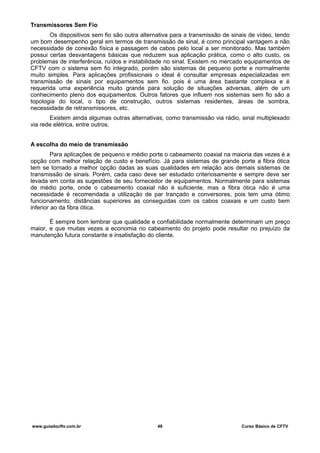 Transmissores Sem Fio
Os dispositivos sem fio são outra alternativa para a transmissão de sinais de vídeo, tendo
um bom desempenho geral em termos de transmissão de sinal, é como principal vantagem a não
necessidade de conexão física e passagem de cabos pelo local a ser monitorado. Mas também
possui certas desvantagens básicas que reduzem sua aplicação prática, como o alto custo, os
problemas de interferência, ruídos e instabilidade no sinal. Existem no mercado equipamentos de
CFTV com o sistema sem fio integrado, porém são sistemas de pequeno porte e normalmente
muito simples. Para aplicações profissionais o ideal é consultar empresas especializadas em
transmissão de sinais por equipamentos sem fio. pois é uma área bastante complexa e é
requerida uma experiência muito grande para solução de situações adversas, além de um
conhecimento pleno dos equipamentos. Outros fatores que influem nos sistemas sem fio são a
topologia do local, o tipo de construção, outros sistemas residentes, áreas de sombra,
necessidade de retransmissores, etc.
Existem ainda algumas outras alternativas, como transmissão via rádio, sinal multiplexado
via rede elétrica, entre outros.
A escolha do meio de transmissão
Para aplicações de pequeno e médio porte o cabeamento coaxial na maioria das vezes é a
opção com melhor relação de custo e benefício. Já para sistemas de grande porte a fibra ótica
tem se tornado a melhor opção dadas as suas qualidades em relação aos demais sistemas de
transmissão de sinais. Porém, cada caso deve ser estudado criteriosamente e sempre deve ser
levada em conta as sugestões de seu fornecedor de equipamentos. Normalmente para sistemas
de médio porte, onde o cabeamento coaxial não é suficiente, mas a fibra ótica não é uma
necessidade é recomendada a utilização de par trançado e conversores, pois tem uma ótimo
funcionamento, distâncias superiores as conseguidas com os cabos coaxais e um custo bem
inferior ao da fibra ótica.
É sempre bom lembrar que qualidade e confiabilidade normalmente determinam um preço
maior, e que muitas vezes a economia no cabeamento do projeto pode resultar no prejuízo da
manutenção futura constante e insatisfação do cliente.
www.guiadocftv.com.br 48 Curso Básico de CFTV
 