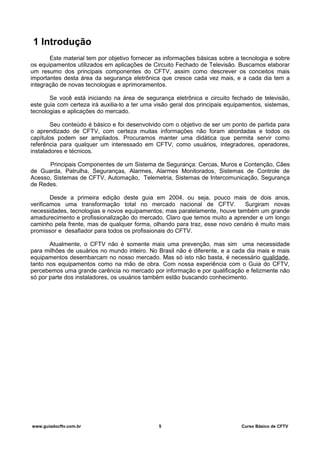 1 Introdução
Este material tem por objetivo fornecer as informações básicas sobre a tecnologia e sobre
os equipamentos utilizados em aplicações de Circuito Fechado de Televisão. Buscamos elaborar
um resumo dos principais componentes do CFTV, assim como descrever os conceitos mais
importantes desta área da segurança eletrônica que cresce cada vez mais, e a cada dia tem a
integração de novas tecnologias e aprimoramentos.
Se você está iniciando na área de segurança eletrônica e circuito fechado de televisão,
este guia com certeza irá auxilia-lo a ter uma visão geral dos principais equipamentos, sistemas,
tecnologias e aplicações do mercado.
Seu conteúdo é básico e foi desenvolvido com o objetivo de ser um ponto de partida para
o aprendizado de CFTV, com certeza muitas informações não foram abordadas e todos os
capítulos podem ser ampliados. Procuramos manter uma didática que permita servir como
referência para qualquer um interessado em CFTV, como usuários, integradores, operadores,
instaladores e técnicos.
Principais Componentes de um Sistema de Segurança: Cercas, Muros e Contenção, Cães
de Guarda, Patrulha, Seguranças, Alarmes, Alarmes Monitorados, Sistemas de Controle de
Acesso, Sistemas de CFTV, Automação, Telemetria, Sistemas de Intercomunicação, Segurança
de Redes.
Desde a primeira edição deste guia em 2004, ou seja, pouco mais de dois anos,
verificamos uma transformação total no mercado nacional de CFTV. Surgiram novas
necessidades, tecnologias e novos equipamentos; mas paralelamente, houve também um grande
amadurecimento e profissionalização do mercado. Claro que temos muito a aprender e um longo
caminho pela frente, mas de qualquer forma, olhando para traz, esse novo cenário é muito mais
promissor e desafiador para todos os profissionais do CFTV.
Atualmente, o CFTV não é somente mais uma prevenção, mas sim uma necessidade
para milhões de usuários no mundo inteiro. No Brasil não é diferente, e a cada dia mais e mais
equipamentos desembarcam no nosso mercado. Mas só isto não basta, é necessário qualidade,
tanto nos equipamentos como na mão de obra. Com nossa experiência com o Guia do CFTV,
percebemos uma grande carência no mercado por informação e por qualificação e felizmente não
só por parte dos instaladores, os usuários também estão buscando conhecimento.
www.guiadocftv.com.br 5 Curso Básico de CFTV
 