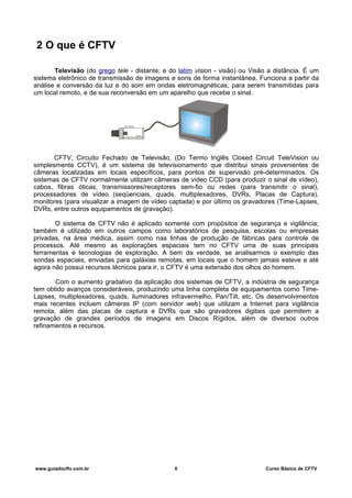 2 O que é CFTV
Televisão (do grego tele - distante; e do latim vision - visão) ou Visão a distância. É um
sistema eletrônico de transmissão de imagens e sons de forma instantânea. Funciona a partir da
análise e conversão da luz e do som em ondas eletromagnéticas, para serem transmitidas para
um local remoto, e de sua reconversão em um aparelho que recebe o sinal.
CFTV, Circuito Fechado de Televisão, (Do Termo Inglês Closed Circuit TeleVision ou
simplesmente CCTV), é um sistema de televisionamento que distribui sinais provenientes de
câmeras localizadas em locais específicos, para pontos de supervisão pré-determinados. Os
sistemas de CFTV normalmente utilizam câmeras de vídeo CCD (para produzir o sinal de vídeo),
cabos, fibras óticas, transmissores/receptores sem-fio ou redes (para transmitir o sinal),
processadores de vídeo (seqüenciais, quads, multiplexadores, DVRs, Placas de Captura),
monitores (para visualizar a imagem de vídeo captada) e por último os gravadores (Time-Lapses,
DVRs, entre outros equipamentos de gravação).
O sistema de CFTV não é aplicado somente com propósitos de segurança e vigilância;
também é utilizado em outros campos como laboratórios de pesquisa, escolas ou empresas
privadas, na área médica, assim como nas linhas de produção de fábricas para controle de
processos. Até mesmo as explorações espaciais tem no CFTV uma de suas principais
ferramentas e tecnologias de exploração. A bem da verdade, se analisarmos o exemplo das
sondas espaciais, enviadas para galáxias remotas, em locais que o homem jamais esteve e até
agora não possui recursos técnicos para ir, o CFTV é uma extensão dos olhos do homem.
Com o aumento gradativo da aplicação dos sistemas de CFTV, a indústria de segurança
tem obtido avanços consideráveis, produzindo uma linha completa de equipamentos como Time-
Lapses, multiplexadores, quads, iluminadores infravermelho, Pan/Tilt, etc. Os desenvolvimentos
mais recentes incluem câmeras IP (com servidor web) que utilizam a Internet para vigilância
remota, além das placas de captura e DVRs que são gravadores digitais que permitem a
gravação de grandes períodos de imagens em Discos Rígidos, além de diversos outros
refinamentos e recursos.
www.guiadocftv.com.br 6 Curso Básico de CFTV
 