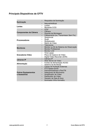Principais Dispositivos de CFTV
Iluminação
• Requisitos de Iluminação
• Natural/Artificial
Lentes
• Lentes
• Montante C/CS
Componentes da Câmera
• CCD
• Câmera
• Suporte de Montagem
• Cabeamento (ou, Transmissor Sem Fio)
Processadores
• Seqüencial
• Quad
• Multiplexador
• Matriz de Vídeo
Monitores
• Televisores
• Monitor ou Kit de Sistema de Observação
• Monitor Profissional
• Monitor LCD
Gravadores Vídeo
• Time Lapse
• Placa de Captura de Vídeo
• Digital Video Recorder (DVR)
câmeras IP
• Câmera IP
• Web Server de Vídeo
Alimentação
• Fontes de Alimentação AC/DC
• Sistema de No-Break
Outros Equipamentos
e Acessórios
• Caixas de Proteção Externas
• PTZ Speed Dome
• Panoramizadores e Pan/Tilt
• Detectores de Movimento
• Amplificador de Vídeo
• Distribuidor de Vídeo
• Gerador de Data & Hora
• Iluminador Infra-Vermelho
www.guiadocftv.com.br 7 Curso Básico de CFTV
 