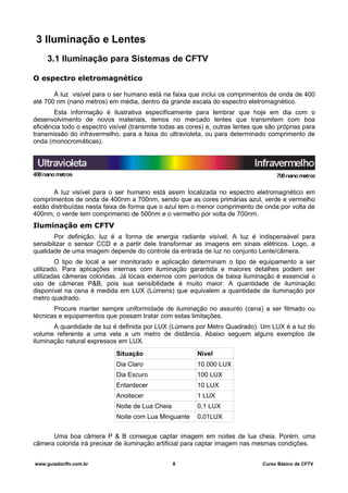 3 Iluminação e Lentes
3.1 Iluminação para Sistemas de CFTV
O espectro eletromagnético
A luz visível para o ser humano está na faixa que inclui os comprimentos de onda de 400
até 700 nm (nano metros) em média, dentro da grande escala do espectro eletromagnético.
Esta informação é ilustrativa especificamente para lembrar que hoje em dia com o
desenvolvimento de novos materiais, temos no mercado lentes que transmitem com boa
eficiência todo o espectro visível (transmite todas as cores) e, outras lentes que são próprias para
transmissão do infravermelho, para a faixa do ultravioleta, ou para determinado comprimento de
onda (monocromáticas).
A luz visível para o ser humano está assim localizada no espectro eletromagnético em
comprimentos de onda de 400nm a 700nm, sendo que as cores primárias azul, verde e vermelho
estão distribuídas nesta faixa de forma que o azul tem o menor comprimento de onda por volta de
400nm, o verde tem comprimento de 500nm e o vermelho por volta de 700nm.
Iluminação em CFTV
Por definição, luz é a forma de energia radiante visível. A luz é indispensável para
sensibilizar o sensor CCD e a partir dele transformar as imagens em sinais elétricos. Logo, a
qualidade de uma imagem depende do controle da entrada de luz no conjunto Lente/câmera.
O tipo de local a ser monitorado e aplicação determinam o tipo de equipamento a ser
utilizado. Para aplicações internas com iluminação garantida e maiores detalhes podem ser
utilizadas câmeras coloridas. Já locais externos com períodos de baixa iluminação é essencial o
uso de câmeras P&B, pois sua sensibilidade é muito maior. A quantidade de iluminação
disponível na cena é medida em LUX (Lúmens) que equivalem a quantidade de iluminação por
metro quadrado.
Procure manter sempre uniformidade de iluminação no assunto (cena) a ser filmado ou
técnicas e equipamentos que possam tratar com estas limitações.
A quantidade de luz é definida por LUX (Lúmens por Metro Quadrado). Um LUX é a luz do
volume referente a uma vela a um metro de distância. Abaixo seguem alguns exemplos de
iluminação natural expressos em LUX.
Situação Nível
Dia Claro 10.000 LUX
Dia Escuro 100 LUX
Entardecer 10 LUX
Anoitecer 1 LUX
Noite de Lua Cheia 0,1 LUX
Noite com Lua Minguante 0,01LUX
Uma boa câmera P & B consegue captar imagem em noites de lua cheia. Porém, uma
câmera colorida irá precisar de iluminação artificial para captar imagem nas mesmas condições.
www.guiadocftv.com.br 8 Curso Básico de CFTV
 