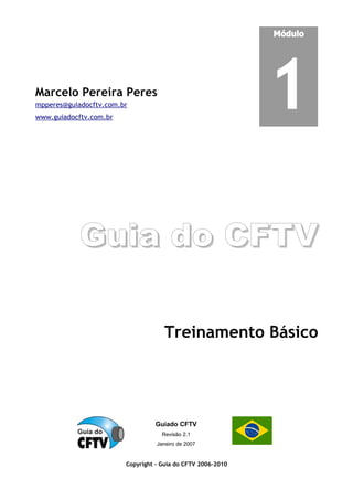 Marcelo Pereira Peres
mpperes@guiadocftv.com.br
www.guiadocftv.com.br
Módulo
1
Guia do CFTV
Guia do CFTV
Treinamento Básico
Guiado CFTV
Revisão 2.1
Janeiro de 2007
Copyright - Guia do CFTV 2006-2010
 