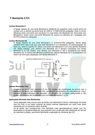 7 Montante C/CS
Lentes Montante C

A flange traseira de uma lente Montante-C (distância da superfície onde a lente entra em
contato com a câmera ao ponto focal do CCD) é 17.526mm(0.69 polegada). Esta é a única
diferença entre uma lente com montante C e uma lente com Montante CS. Uma lente com
Montante-C, assim como uma lente Montante CS, possui um diâmetro de 1 polegada com
32 TPI (Linhas por polegada).
Lentes Montante CS

A flange traseira de uma lente Montante-C é 12.5mm(0.492 polegada). Sendo desta
maneira 5mm mais curta que uma lente Montante-C e é necessário um anel espaçador de
5mm (ou, anel-C) quando for utilizar uma lente com Montante C em uma câmera Montante
CS. Desta maneira, uma câmera com Montante CS é sempre compatível com lentes
Montante C ou CS. Porém, uma câmera com Montante C não é compatível com lentes
Montante CS. A maioria das câmeras profissionais utilizam Montante CS e acompanham um
anel-C de 5mm para adaptação com lentes Montante C.

Lentes Montante Fixo

Enquanto as lentes com montante C- ou CS- podem ser modificadas de acordo com a
aplicação, as lentes com Montante Fixo, usualmente encontradas em mini-câmeras, microcâmeras e board-câmeras não possuem um tamanho de montante padronizado e não
podem ser trocadas tão facilmente como as lentes Montantes C e CS.
Aplicações Normais dos Montantes

Como aplicação mais comum para as lentes com Montante-C temos a fabricação de lentes
com Íris Fixa, e um maior conjunto de lentes internas objetivando um custo mais baixo
resultando em um tamanho maior da lente.
Já as lentes com montante tem uma aplicação mais generalizada em lentes com Íris
Automática ou Ajustável (Manual), que possuem uma construção mais elaborada em termos
de materiais e projeto, permitindo facilmente a aplicação do montante tipo CS.

www.guiadocftv.com.br

11

Curso Básico de CFTV

 