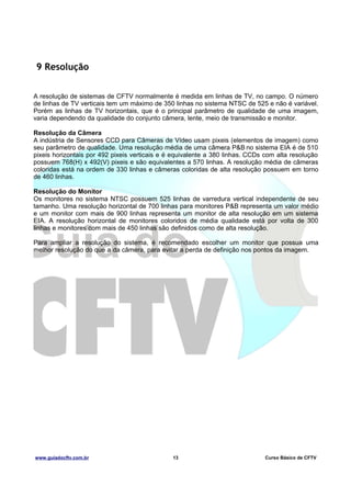 9 Resolução
A resolução de sistemas de CFTV normalmente é medida em linhas de TV, no campo. O número
de linhas de TV verticais tem um máximo de 350 linhas no sistema NTSC de 525 e não é variável.
Porém as linhas de TV horizontais, que é o principal parâmetro de qualidade de uma imagem,
varia dependendo da qualidade do conjunto câmera, lente, meio de transmissão e monitor.
Resolução da Câmera
A indústria de Sensores CCD para Câmeras de Vídeo usam pixeis (elementos de imagem) como
seu parâmetro de qualidade. Uma resolução média de uma câmera P&B no sistema EIA é de 510
pixeis horizontais por 492 pixeis verticais e é equivalente a 380 linhas. CCDs com alta resolução
possuem 768(H) x 492(V) pixeis e são equivalentes a 570 linhas. A resolução média de câmeras
coloridas está na ordem de 330 linhas e câmeras coloridas de alta resolução possuem em torno
de 460 linhas.
Resolução do Monitor
Os monitores no sistema NTSC possuem 525 linhas de varredura vertical independente de seu
tamanho. Uma resolução horizontal de 700 linhas para monitores P&B representa um valor médio
e um monitor com mais de 900 linhas representa um monitor de alta resolução em um sistema
EIA. A resolução horizontal de monitores coloridos de média qualidade está por volta de 300
linhas e monitores com mais de 450 linhas são definidos como de alta resolução.
Para ampliar a resolução do sistema, é recomendado escolher um monitor que possua uma
melhor resolução do que a da câmera, para evitar a perda de definição nos pontos da imagem.

www.guiadocftv.com.br

13

Curso Básico de CFTV

 
