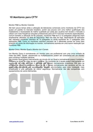 10 Monitores para CFTV
Monitor P&B ou Monitor Colorido
Até bem pouco tempo atrás a utilização de televisores comerciais como monitores de CFTV era
quase um padrão no mercado brasileiro, porém aos poucos com uma melhor qualificação dos
instaladores e necessidade de melhor qualidade por parte dos usuários tem levado o mercado a
utilizar com mais freqüência soluções profissionais para CFTV incluindo monitores especializados.
comum também a utilização de No passado, monitores P&B de 9 a 12 polegadas (diagonal) eram
amplamente utilizados na área de segurança. Mas nos dias de hoje, dependendo da aplicação
são utilizados monitores coloridos de 14 polegadas ou ainda monitores de 17 polegadas para
aplicações P&B. Como os monitores coloridos precisam de 3 diferentes pontos de cores para
produzir um ponto de informação no monitor, normalmente acarreta em uma menor resolução que
monitores P&B.
Monitor Único, Monitor Quad e Monitor de 4 Canais
Um Monitor Único é normalmente um monitor para uso profissional com uma única entrada de
vídeo tipo BNC. Quads, seqüenciais ou multiplexadores podem ser conectados em um monitor
para combinar múltiplas câmeras.
Um monitor Quad possui internamente um circuito de um Quad e normalmente possui 4 entradas
DIN para os sinais de vídeo de até 4 câmeras. Os monitores de 4 canais possui internamente um
seqüencial de vídeo para até 4 câmeras que utilizam normalmente conectores DIN para as
entradas de vídeo. Os monitores Quad ou de 4 Canais normalmente são vendidos em kits de
observação compostos por equipamentos simples pré-montados para uma instalação mais
simplificada e uma aplicação de menor segurança. Normalmente não são compatíveis com
equipamentos de outros fabricantes.

www.guiadocftv.com.br

14

Curso Básico de CFTV

 