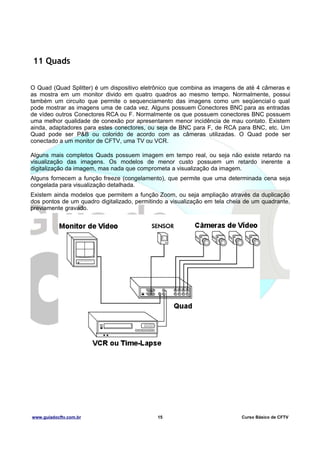 11 Quads
O Quad (Quad Splitter) é um dispositivo eletrônico que combina as imagens de até 4 câmeras e
as mostra em um monitor divido em quatro quadros ao mesmo tempo. Normalmente, possui
também um circuito que permite o sequenciamento das imagens como um seqüencial o qual
pode mostrar as imagens uma de cada vez. Alguns possuem Conectores BNC para as entradas
de vídeo outros Conectores RCA ou F. Normalmente os que possuem conectores BNC possuem
uma melhor qualidade de conexão por apresentarem menor incidência de mau contato. Existem
ainda, adaptadores para estes conectores, ou seja de BNC para F, de RCA para BNC, etc. Um
Quad pode ser P&B ou colorido de acordo com as câmeras utilizadas. O Quad pode ser
conectado a um monitor de CFTV, uma TV ou VCR.
Alguns mais completos Quads possuem imagem em tempo real, ou seja não existe retardo na
visualização das imagens. Os modelos de menor custo possuem um retardo inerente a
digitalização da imagem, mas nada que comprometa a visualização da imagem.
Alguns fornecem a função freeze (congelamento), que permite que uma determinada cena seja
congelada para visualização detalhada.
Existem ainda modelos que permitem a função Zoom, ou seja ampliação através da duplicação
dos pontos de um quadro digitalizado, permitindo a visualização em tela cheia de um quadrante,
previamente gravado.

www.guiadocftv.com.br

15

Curso Básico de CFTV

 