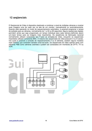 12 seqüenciais
O Seqüencial de Vídeo é dispositivo destinado a combinar o sinal de múltiplas câmeras e mostrar
suas imagens uma de cada vez na tela de um monitor, manualmente ou automaticamente.
Quando está operando no modo de sequenciamento automático, é possível programar o tempo
de exibição para as câmeras, normalmente de 1 a 30 ou 60 segundos. Alguns seqüenciais digitais
permitem ainda que seja programado um tempo individual para cada câmera, definindo assim
um maior tempo para as imagens mais importantes. Os seqüências de fabricação nacional
normalmente utilizam conectores tipo F para as entradas de vídeo, enquanto os seqüenciais
importados utilizam conectores BNC. A maioria dos seqüenciais de vídeo possuem 4 ou 8 canais,
nos quais é possível a conexão de respectivamente 4 ou 8 câmeras, existem alguns modelos
mais restritos que controlam também sinal de áudio. Os seqüenciais de vídeo operam tanto com
câmeras P&B como câmeras coloridas e podem ser conectados em monitores de CFTV, TV ou
VCR.

www.guiadocftv.com.br

16

Curso Básico de CFTV

 