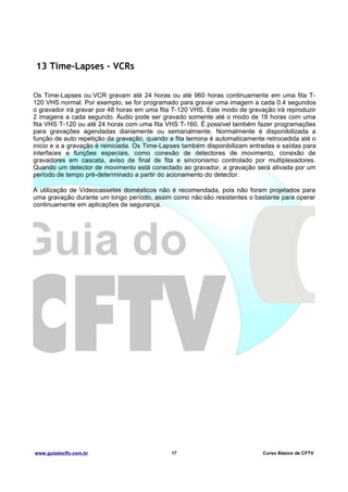 13 Time-Lapses - VCRs
Os Time-Lapses ou VCR gravam até 24 horas ou até 960 horas continuamente em uma fita T120 VHS normal. Por exemplo, se for programado para gravar uma imagem a cada 0.4 segundos
o gravador irá gravar por 48 horas em uma fita T-120 VHS. Este modo de gravação irá reproduzir
2 imagens a cada segundo. Áudio pode ser gravado somente até o modo de 18 horas com uma
fita VHS T-120 ou até 24 horas com uma fita VHS T-160. É possível também fazer programações
para gravações agendadas diariamente ou semanalmente. Normalmente é disponibilizada a
função de auto repetição da gravação, quando a fita termina é automaticamente retrocedida até o
inicio e a a gravação é reiniciada. Os Time-Lapses também disponibilizam entradas e saídas para
interfaces e funções especiais, como conexão de detectores de movimento, conexão de
gravadores em cascata, aviso de final de fita e sincronismo controlado por multiplexadores.
Quando um detector de movimento está conectado ao gravador, a gravação será ativada por um
período de tempo pré-determinado a partir do acionamento do detector.
A utilização de Videocassetes domésticos não é recomendada, pois não foram projetados para
uma gravação durante um longo período, assim como não são resistentes o bastante para operar
continuamente em aplicações de segurança.

www.guiadocftv.com.br

17

Curso Básico de CFTV

 