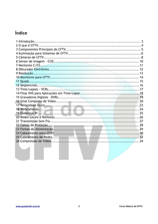 Índice
1 Introdução........................................................................................... 3
2 O que é CFTV........................................................................................ 4
3 Componentes Principais do CFTV................................................................ 5
4 Iluminação para Sistemas de CFTV...............................................................6
5 Câmeras de CFTV................................................................................... 8
6 Sensor de Imagem – CCD......................................................................... 10
7 Montante C/CS.....................................................................................11
8 Obturador Eletrônico............................................................................. 12
9 Resolução........................................................................................... 13
10 Monitores para CFTV............................................................................ 14
11 Quads.............................................................................................. 15
12 Seqüenciais....................................................................................... 16
13 Time-Lapses - VCRs.............................................................................. 17
14 Fitas VHS para Aplicações em Time-Lapse...................................................18
15 Gravadores Digitais – DVRs..................................................................... 19
16 Sinal Composto de Vídeo....................................................................... 20
17 Velocidade Ótica.................................................................................23
18 Webcameras...................................................................................... 24
19 Endereço IP....................................................................................... 25
20 Redes Locais e Remotas.........................................................................26
21 Transmissão Sem Fio............................................................................ 27
22 Caixas de Proteção.............................................................................. 28
23 Fontes de Alimentação..........................................................................29
24 Cabeamento para CFTV......................................................................... 30
25 Cabeamento de Redes.......................................................................... 32
26 Compressão de Vídeo............................................................................34

www.guiadocftv.com.br

2

Curso Básico de CFTV

 