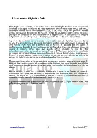 15 Gravadores Digitais – DVRs
DVR, Digital Video Recorder, ou em outros termos Gravador Digital de Vídeo é um equipamento
destinado a gravação de imagens de vídeo digitalmente em um disco rígido (HDD). Este HDD,
usualmente interno, possui capacidades de 20 Gb, 30 Gb, 60 ou 160Gb para gravação. Permite
ainda a configuração da resolução da imagem e tempo de gravação de acordo com a aplicação;
gravação em tempo-real ou time lapse também é disponibilizada. A sobreposição de imagens
antigas também é uma função que pode ser programada, de acordo com a necessidade.
A gravação de eventos de alarme acionada somente após a detecção digital de movimento dentro
de uma área pré-determinada do quadro de imagem, funções estas programáveis e aplicáveis de
uma maneira muito mais fácil e confiável que as funções de gravação dos time-lapses. A
configuração da detecção de movimento pode ser configurada a através da seleção de pontos no
quadro de imagem, pontos estes que quando sofrem alteração no sinal de vídeo
automaticamente iniciam a gravação do alarme. Como os DVRs gravam digitalmente, a qualidade
de imagem permanece inalterada independentemente do número de reproduções e regravações.
É possível ainda, localizar rapidamente imagens ou alarmes gravados através do sistema da
procura por data/hora ou alarme, ou simplesmente analisando a gravação.
Muitos modelos permitem ainda a gravação de pré-alarmes, ou seja o sistema faz uma gravação
continua das imagens, porém vai descartando estas imagens que somente serão aproveitadas
caso ocorra uma situação de alarme, na qual estas imagens são inseridas antes da gravação do
alarme.
Outros modelos incluem um multiplexador incorporado, integrando as funções de gravação
multiplexada dos sinais das câmeras, e recuperação com qualidade total nas informações,
devendo ser levado em conta a quantidade de quadros por segundo ou fps (frames per second)
para determinação na qualidade da atualização das imagens.
Alguns equipamentos tem possibilidade de conexão por rede local (LAN) ou Internet (WEB) pois
possuem integrada uma conexão de rede.

www.guiadocftv.com.br

20

Curso Básico de CFTV

 