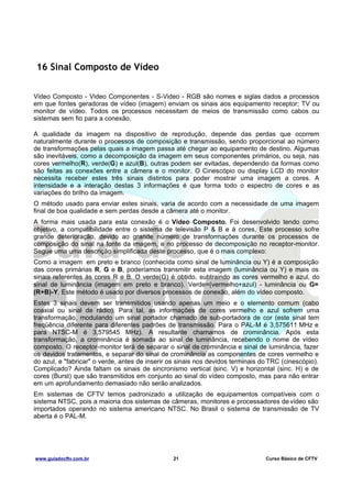 16 Sinal Composto de Vídeo
Video Composto - Video Componentes - S-Video - RGB são nomes e siglas dados a processos
em que fontes geradoras de vídeo (imagem) enviam os sinais aos equipamento receptor; TV ou
monitor de vídeo. Todos os processos necessitam de meios de transmissão como cabos ou
sistemas sem fio para a conexão.
A qualidade da imagem na dispositivo de reprodução, depende das perdas que ocorrem
naturalmente durante o processos de composição e transmissão, sendo proporcional ao número
de transformações pelas quais a imagem passa até chegar ao equipamento de destino. Algumas
são inevitáveis, como a decomposição da imagem em seus componentes primários, ou seja, nas
cores vermelho(R), verde(G) e azul(B), outras podem ser evitadas, dependendo da formas como
são feitas as conexões entre a câmera e o monitor. O Cinescópio ou display LCD do monitor
necessita receber estes três sinais distintos para poder mostrar uma imagem a cores. A
intensidade e a interação destas 3 informações é que forma todo o espectro de cores e as
variações do brilho da imagem.
O método usado para enviar estes sinais, varia de acordo com a necessidade de uma imagem
final de boa qualidade e sem perdas desde a câmera até o monitor.
A forma mais usada para esta conexão é o Video Composto. Foi desenvolvido tendo como
objetivo, a compatibilidade entre o sistema de televisão P & B e à cores. Este processo sofre
grande deterioração, devido ao grande número de transformações durante os processos de
composição do sinal na fonte da imagem, e no processo de decomposição no receptor-monitor.
Segue uma uma descrição simplificada deste processo, que é o mais complexo:
Como a imagem em preto e branco (conhecida como sinal de luminância ou Y) é a composição
das cores primárias R, G e B, poderíamos transmitir esta imagem (luminância ou Y) e mais os
sinais referentes às cores R e B. O verde(G) é obtido, subtraindo as cores vermelho e azul, do
sinal de luminância (imagem em preto e branco). Verde=(vermelho+azul) - luminância ou G=
(R+B)-Y. Este método é usado por diversos processos de conexão, além do vídeo composto.
Estes 3 sinais devem ser transmitidos usando apenas um meio e o elemento comum (cabo
coaxial ou sinal de rádio). Para tal, as informações de cores vermelho e azul sofrem uma
transformação, modulando um sinal portador chamado de sub-portadora de cor (este sinal tem
freqüência diferente para diferentes padrões de transmissão. Para o PAL-M é 3,575611 MHz e
para NTSC-M é 3,579545 MHz). A resultante chamamos de crominância. Após esta
transformação, a crominância é somada ao sinal de luminância, recebendo o nome de vídeo
composto. O receptor-monitor terá de separar o sinal de crominância e sinal de luminância, fazer
os devidos tratamentos, e separar do sinal de crominância as componentes de cores vermelho e
do azul, e "fabricar" o verde, antes de inserir os sinais nos devidos terminais do TRC (cinescópio).
Complicado? Ainda faltam os sinais de sincronismo vertical (sinc. V) e horizontal (sinc. H) e de
cores (Burst) que são transmitidos em conjunto ao sinal do vídeo composto, mas para não entrar
em um aprofundamento demasiado não serão analizados.
Em sistemas de CFTV temos padronizado a utilização de equipamentos compatíveis com o
sistema NTSC, pois a maioria dos sistemas de câmeras, monitores e processadores de vídeo são
importados operando no sistema americano NTSC. No Brasil o sistema de transmissão de TV
aberta é o PAL-M.

www.guiadocftv.com.br

21

Curso Básico de CFTV

 