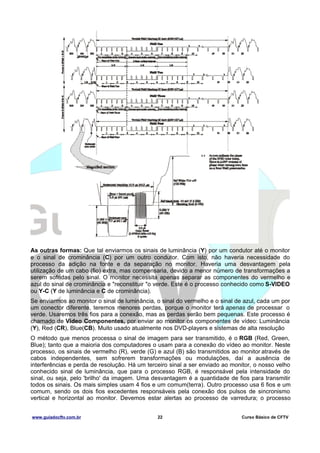As outras formas: Que tal enviarmos os sinais de luminância (Y) por um condutor até o monitor
e o sinal de crominância (C) por um outro condutor. Com isto, não haveria necessidade do
processo da adição na fonte e da separação no monitor. Haveria uma desvantagem pela
utilização de um cabo (fio) extra, mas compensaria, devido a menor número de transformações a
serem sofridas pelo sinal. O monitor necessita apenas separar as componentes do vermelho e
azul do sinal de crominância e "reconstituir "o verde. Este é o processo conhecido como S-VIDEO
ou Y-C (Y de luminância e C de crominância).
Se enviarmos ao monitor o sinal de luminância, o sinal do vermelho e o sinal de azul, cada um por
um conector diferente, teremos menores perdas, porque o monitor terá apenas de processar o
verde. Usaremos três fios para a conexão, mas as perdas serão bem pequenas. Este processo é
chamado de Video Componentes, por enviar ao monitor os componentes de vídeo: Luminância
(Y), Red (CR), Blue(CB). Muito usado atualmente nos DVD-players e sistemas de alta resolução
O método que menos processa o sinal de imagem para ser transmitido, é o RGB (Red, Green,
Blue); tanto que a maioria dos computadores o usam para a conexão do vídeo ao monitor. Neste
processo, os sinais de vermelho (R), verde (G) e azul (B) são transmitidos ao monitor através de
cabos independentes, sem sofrerem transformações ou modulações, daí a ausência de
interferências e perda de resolução. Há um terceiro sinal a ser enviado ao monitor, o nosso velho
conhecido sinal de luminância, que para o processo RGB, é responsável pela intensidade do
sinal, ou seja, pelo 'brilho' da imagem. Uma desvantagem é a quantidade de fios para transmitir
todos os sinais. Os mais simples usam 4 fios e um comum(terra). Outro processo usa 6 fios e um
comum, sendo os dois fios excedentes responsáveis pela conexão dos pulsos de sincronismo
vertical e horizontal ao monitor. Devemos estar alertas ao processo de varredura; o processo
www.guiadocftv.com.br

22

Curso Básico de CFTV

 