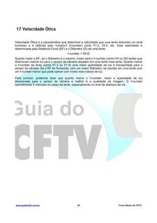 17 Velocidade Ótica
Velocidade Ótica é a característica que determina a velocidade que uma lente direciona um sinal
luminoso e é definido pelo número-f (f-number) como f/1.2, f/2.0, etc. Esta velocidade é
determinada pela Distância Focal (DF) e o Diâmetro (D) de uma lente;
f-number = DF/D
Quanto maior a DF, se o Diâmetro é o mesmo, maior será o f-number (como f/4 ou f/8) lentes que
direcionam menos luz para o sensor da câmera resultam em uma lente mais lenta. Quanto menor
o f-number da lente (como f/1.2 ou f/1.4) uma maior quantidade de luz é transportada para o
sensor da câmera. Se a DF for fornecida, com um maior Diâmetro, irá resultar em uma lente com
um f-number menor que pode operar com níveis mais baixos de luz.
Para concluir, podemos dizer que quanto menor o f-number, maior a quantidade de luz
direcionada para o sensor da câmera e melhor é a qualidade da imagem. O f-number
normalmente é marcado no corpo da lente, especialmente no anel de abertura da íris.

www.guiadocftv.com.br

24

Curso Básico de CFTV

 