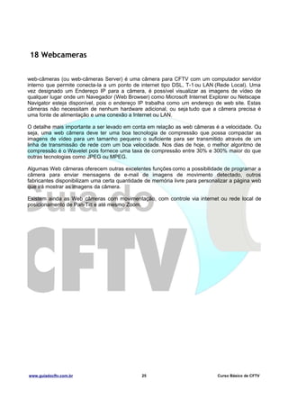 18 Webcameras
web-câmeras (ou web-câmeras Server) é uma câmera para CFTV com um computador servidor
interno que permite conecta-la a um ponto de internet tipo DSL, T-1 ou LAN (Rede Local). Uma
vez designado um Endereço IP para a câmera, é possível visualizar as imagens de vídeo de
qualquer lugar onde um Navegador (Web Browser) como Microsoft Internet Explorer ou Netscape
Navigator esteja disponível, pois o endereço IP trabalha como um endereço de web site. Estas
câmeras não necessitam de nenhum hardware adicional, ou seja tudo que a câmera precisa é
uma fonte de alimentação e uma conexão a Internet ou LAN.
O detalhe mais importante a ser levado em conta em relação as web câmeras é a velocidade. Ou
seja, uma web câmera deve ter uma boa tecnologia de compressão que possa compactar as
imagens de vídeo para um tamanho pequeno o suficiente para ser transmitido através de um
linha de transmissão de rede com um boa velocidade. Nos dias de hoje, o melhor algoritmo de
compressão é o Wavelet pois fornece uma taxa de compressão entre 30% e 300% maior do que
outras tecnologias como JPEG ou MPEG.
Algumas Web câmeras oferecem outras excelentes funções como a possibilidade de programar a
câmera para enviar mensagens de e-mail de imagens de movimento detectado, outros
fabricantes disponibilizam uma certa quantidade de memória livre para personalizar a página web
que irá mostrar as imagens da câmera.
Existem ainda as Web câmeras com movimentação, com controle via internet ou rede local de
posicionamento de Pan-Tilt e até mesmo Zoom.

www.guiadocftv.com.br

25

Curso Básico de CFTV

 