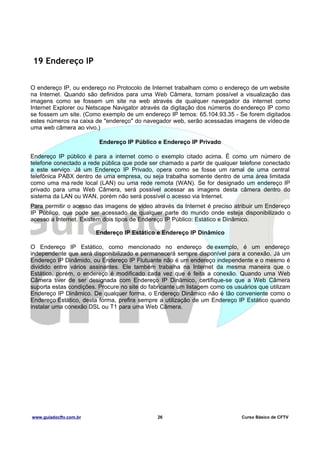 19 Endereço IP
O endereço IP, ou endereço no Protocolo de Internet trabalham como o endereço de um website
na Internet. Quando são definidos para uma Web Câmera, tornam possível a visualização das
imagens como se fossem um site na web através de qualquer navegador da internet como
Internet Explorer ou Netscape Navigator através da digitação dos números do endereço IP como
se fossem um site. (Como exemplo de um endereço IP temos: 65.104.93.35 - Se forem digitados
estes números na caixa de "endereço" do navegador web, serão acessadas imagens de vídeo de
uma web câmera ao vivo.)
Endereço IP Público e Endereço IP Privado
Endereço IP público é para a internet como o exemplo citado acima. É como um número de
telefone conectado a rede pública que pode ser chamado a partir de qualquer telefone conectado
a este serviço. Já um Endereço IP Privado, opera como se fosse um ramal de uma central
telefônica PABX dentro de uma empresa, ou seja trabalha somente dentro de uma área limitada
como uma ma rede local (LAN) ou uma rede remota (WAN). Se for designado um endereço IP
privado para uma Web Câmera, será possível acessar as imagens desta câmera dentro do
sistema da LAN ou WAN, porém não será possível o acesso via Internet.
Para permitir o acesso das imagens de vídeo através da Internet é preciso atribuir um Endereço
IP Público, que pode ser acessado de qualquer parte do mundo onde esteja disponibilizado o
acesso a Internet. Existem dois tipos de Endereço IP Público: Estático e Dinâmico.
Endereço IP Estático e Endereço IP Dinâmico
O Endereço IP Estático, como mencionado no endereço de exemplo, é um endereço
independente que será disponibilizado e permanecerá sempre disponível para a conexão. Já um
Endereço IP Dinâmido, ou Endereço IP Flutuante não é um endereço independente e o mesmo é
dividido entre vários assinantes. Ele também trabalha na Internet da mesma maneira que o
Estático, porém, o endereço é modificado cada vez que é feita a conexão. Quando uma Web
Câmera tiver de ser designada com Endereço IP Dinâmico, certifique-se que a Web Câmera
suporta estas condições. Procure no site do fabricante um listagem como os usuários que utilizam
Endereço IP Dinâmico. De qualquer forma, o Endereço Dinâmico não é tão conveniente como o
Endereço Estático, desta forma, prefira sempre a utilização de um Endereço IP Estático quando
instalar uma conexão DSL ou T1 para uma Web Câmera.

www.guiadocftv.com.br

26

Curso Básico de CFTV

 
