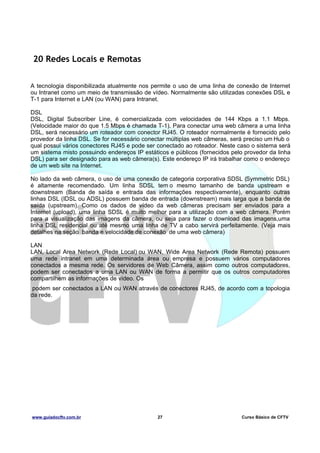 20 Redes Locais e Remotas
A tecnologia disponibilizada atualmente nos permite o uso de uma linha de conexão de Internet
ou Intranet como um meio de transmissão de vídeo. Normalmente são utilizadas conexões DSL e
T-1 para Internet e LAN (ou WAN) para Intranet.
DSL
DSL, Digital Subscriber Line, é comercializada com velocidades de 144 Kbps a 1.1 Mbps.
(Velocidade maior do que 1.5 Mbps é chamada T-1). Para conectar uma web câmera a uma linha
DSL, será necessário um roteador com conector RJ45. O roteador normalmente é fornecido pelo
provedor da linha DSL. Se for necessário conectar múltiplas web câmeras, será preciso um Hub o
qual possui vários conectores RJ45 e pode ser conectado ao roteador. Neste caso o sistema será
um sistema misto possuindo endereços IP estáticos e públicos (fornecidos pelo provedor da linha
DSL) para ser designado para as web câmera(s). Este endereço IP irá trabalhar como o endereço
de um web site na Internet.
No lado da web câmera, o uso de uma conexão de categoria corporativa SDSL (Symmetric DSL)
é altamente recomendado. Um linha SDSL tem o mesmo tamanho de banda upstream e
downstream (Banda de saída e entrada das informações respectivamente), enquanto outras
linhas DSL (IDSL ou ADSL) possuem banda de entrada (downstream) mais larga que a banda de
saída (upstream). Como os dados de vídeo da web câmeras precisam ser enviados para a
Internet (upload), uma linha SDSL é muito melhor para a utilização com a web câmera. Porém
para a visualização das imagens da câmera, ou seja para fazer o download das imagens,uma
linha DSL residencial ou até mesmo uma linha de TV a cabo servirá perfeitamente. (Veja mais
detalhes na seção banda e velocidade de conexão de uma web câmera)
LAN
LAN, Local Area Network (Rede Local) ou WAN, Wide Area Network (Rede Remota) possuem
uma rede intranet em uma determinada área ou empresa e possuem vários computadores
conectados a mesma rede. Os servidores de Web Câmera, assim como outros computadores,
podem ser conectados a uma LAN ou WAN de forma a permitir que os outros computadores
compartilhem as informações de vídeo. Os
podem ser conectados a LAN ou WAN através de conectores RJ45, de acordo com a topologia
da rede.

www.guiadocftv.com.br

27

Curso Básico de CFTV

 