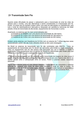 21 Transmissão Sem Fio
Quando existe dificuldade de passar o cabeamento para a transmissão do sinal de vídeo da
câmera para o monitor, uma das alternativas a serem consideradas é a transmissão sem fio.
Porém, os sinais sem fio também podem sofrer uma série de atenuações ou interferências, pois
todo o sinal de radiofreqüência é atenuado ou bloqueado por paredes ou estruturas de metal
pesado, linhas de transmissão de alta tensão, equipamentos de microondas e outros.
Atualmente, os sistemas sem fio mais comercializados são;
a) Freqüência de 900MHz com uma alcance de transmissão de 100 metros,
b) Freqüência de 2.4Ghz com uma alcance de transmissão de 100 metros, e
c) Freqüência de 2.4Ghz com uma alcance de transmissão de 250 metros.
Existem ainda sistemas com freqüência de 5.8 Ghz com um alcance de 7 milhas algumas vezes
comercializado, porém não são muito utilizados devido ao alto custo empregado.
No Brasil os sistemas de transmissão sem fio são controlados pela ANATEL. Todos os
equipamentos de transmissão sem fio devem ser aprovados pela Anatel ou órgão competente.
Caso um equipamento sem fio não possua esta aprovação seu uso é indevido, e sujeito a
sinalizações Cada equipamento terá um banda de freqüência determinada pela Anatel para que
não exista a interferência nem a poluição do espectro de freqüências.
A maioria dos equipamentos sem fio utilizados para a transmissão de imagens de vídeo possui 4
canais; e não é possível a utilização de mais de 4 transmissores em uma mesma área devido ao
conflito gerado entre a sobreposição entre os canais. Porém é possível instalar receptores
adicionais.
Alguns transmissores possuem uma câmera integrada. Outros devem ser conectados a câmeras
externas (ou qualquer outra fonte de vídeo) para transmitir o sinais de vídeo (e áudio). Os
receptores sem fio de 4 canais muitas vezes possuem um seqüenciador manual ou automático e
podem ser conectados ao monitor de CFTV, Time-Lapse ou TV através de conectores RCA.

www.guiadocftv.com.br

28

Curso Básico de CFTV

 
