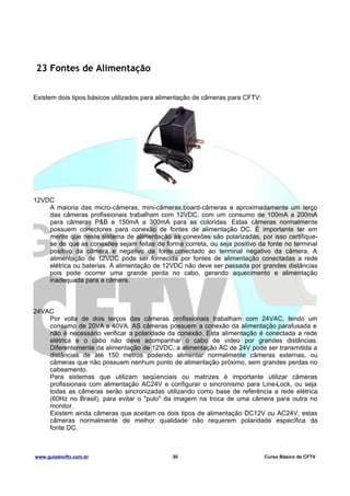 23 Fontes de Alimentação
Existem dois tipos básicos utilizados para alimentação de câmeras para CFTV:

12VDC
A maioria das micro-câmeras, mini-câmeras,board-câmeras e aproximadamente um terço
das câmeras profissionais trabalham com 12VDC, com um consumo de 100mA a 200mA
para câmeras P&B e 150mA a 300mA para as coloridas. Estas câmeras normalmente
possuem conectores para conexão de fontes de alimentação DC. É importante ter em
mente que neste sistema de alimentação as conexões são polarizadas, por isso certifiquese de que as conexões sejam feitas de forma correta, ou seja positivo da fonte no terminal
positivo da câmera e negativo da fonte conectado ao terminal negativo da câmera. A
alimentação de 12VDC pode ser fornecida por fontes de alimentação conectadas a rede
elétrica ou baterias. A alimentação de 12VDC não deve ser passada por grandes distâncias
pois pode ocorrer uma grande perda no cabo, gerando aquecimento e alimentação
inadequada para a câmera.

24VAC
Por volta de dois terços das câmeras profissionais trabalham com 24VAC, tendo um
consumo de 20VA a 40VA. AS câmeras possuem a conexão da alimentação parafusada e
não é necessário verificar a polaridade da conexão. Esta alimentação é conectada a rede
elétrica e o cabo não deve acompanhar o cabo de vídeo por grandes distâncias.
Diferentemente da alimentação de 12VDC, a alimentação AC de 24V pode ser transmitida a
distâncias de até 150 metros podendo alimentar normalmente câmeras externas, ou
câmeras que não possuem nenhum ponto de alimentação próximo, sem grandes perdas no
cabeamento.
Para sistemas que utilizam seqüenciais ou matrizes é importante utilizar câmeras
profissionais com alimentação AC24V e configurar o sincronismo para Line-Lock, ou seja
todas as câmeras serão sincronizadas utilizando como base de referência a rede elétrica
(60Hz no Brasil), para evitar o "pulo" da imagem na troca de uma câmera para outra no
monitor.
Existem ainda câmeras que aceitam os dois tipos de alimentação DC12V ou AC24V, estas
câmeras normalmente de melhor qualidade não requerem polaridade específica da
fonte DC.

www.guiadocftv.com.br

30

Curso Básico de CFTV

 