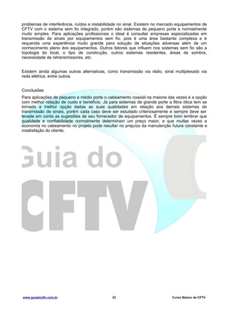 problemas de interferência, ruídos e instabilidade no sinal. Existem no mercado equipamentos de
CFTV com o sistema sem fio integrado, porém são sistemas de pequeno porte e normalmente
muito simples. Para aplicações profissionais o ideal é consultar empresas especializadas em
transmissão de sinais por equipamentos sem fio. pois é uma área bastante complexa e é
requerida uma experiência muito grande para solução de situações adversas além de um
conhecimento pleno dos equipamentos. Outros fatores que influem nos sistemas sem fio são a
topologia do local, o tipo de construção, outros sistemas residentes, áreas de sombra,
necessidade de retransmissores, etc.
Existem ainda algumas outras alternativas, como transmissão via rádio, sinal multiplexado via
rede elétrica, entre outros.
Conclusões
Para aplicações de pequeno e médio porte o cabeamento coaxial na maioria das vezes é a opção
com melhor relação de custo e benefício. Já para sistemas de grande porte a fibra ótica tem se
tornado a melhor opção dadas as suas qualidades em relação aos demais sistemas de
transmissão de sinais, porém cada caso deve ser estudado criteriosamente e sempre deve ser
levada em conta as sugestões de seu fornecedor de equipamentos. É sempre bom lembrar que
qualidade e confiabilidade normalmente determinam um preço maior, e que muitas vezes a
economia no cabeamento no projeto pode resultar no prejuízo da manutenção futura constante e
insatisfação do cliente.

www.guiadocftv.com.br

33

Curso Básico de CFTV

 