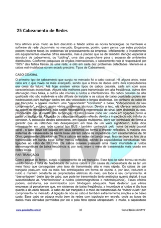 25 Cabeamento de Redes
Nos últimos anos muito se tem discutido e falado sobre as novas tecnologias de hardware e
software de rede disponíveis no mercado. Engana-se, porém, quem pensa que estes produtos
podem resolver todos os problemas de processamento da empresa. Infelizmente, o investimento
em equipamentos envolve cifras elevadas, mas é preciso que se dê também atenção especial à
estrutura de cabeamento, ou *cabling*, uma das peças-chave para o sucesso de ambientes
distribuídos. Conforme pesquisas de órgãos internacionais, o cabeamento hoje é responsável por
*80%* das falhas físicas de uma rede, e oito em cada dez problemas detectados referem-se a
cabos mal-instalados ou em estado precário. Tipos de Cabeamento
CABO COAXIAL
O primeiro tipo de cabeamento que surgiu no mercado foi o cabo coaxial. Há alguns anos, esse
cabo era o que havia de mais avançado, sendo que a troca de dados entre dois computadores
era coisa do futuro. Até hoje existem vários tipos de cabos coaxiais, cada um com suas
características específicas. Alguns são melhores para transmissão em alta freqüência, outros têm
atenuação mais baixa, e outros são imunes a ruídos e interferências. Os cabos coaxiais de alta
qualidade não são maleáveis e são difíceis de instalar e os cabos de baixa qualidade podem ser
inadequados para trafegar dados em alta velocidade e longas distâncias. Ao contrário do cabo de
par trançado, o coaxial mantém uma *capacidade* *constante* e baixa, *independente do seu
comprimento*, evitando assim vários problemas técnicos. Devido a isso, ele oferece velocidade
da ordem de megabits/seg, não sendo necessário a regeneração do sinal, sem distorção ou eco,
propriedade que já revela alta tecnologia. O cabo coaxial pode ser usado em ligações ponto a
ponto ou multiponto. A ligação do cabo coaxial causa reflexão devido a impedância não infinita do
conector. A colocação destes conectores, em ligação multiponto, deve ser controlada de forma a
garantir que as reflexões não desapareçam em fase de um valor significativo. Uma dica
interessante: em uma rede coaxial tipo BUS - também conhecida pelo nome de rede coaxial
varal , o cabo deve ser casado em seus extremos de forma a impedir reflexões. A maioria dos
sistemas de transmissão de banda base utilizam cabos de impedância com características de 50
Ohm, geralmente utilizados nas TVs a cabo e em redes de banda larga. Isso se deve ao fato de a
transmissão em banda base sofrer menos reflexões, devido às capacitâncias introduzidas nas
ligações ao cabo de 50 Ohm. Os cabos coaxiais possuem uma maior imunidade a ruídos
eletromagnéticos de baixa freqüência e, por isso, eram o meio de transmissão mais usado em
redes locais.
PAR TRANÇADO
Com o passar do tempo, surgiu o cabeamento de par trançado. Esse tipo de cabo tornou-se muito
usado devido a falta de flexibilidade de outros cabos e por causa da necessidade de se ter um
meio físico que conseguisse uma taxa de transmissão alta e mais rápida. Os cabos de par
trançado possuem dois ou mais fios entrelaçados em forma de espiral e, por isso, reduzem o
ruído e mantém constante as propriedades elétricas do meio, em todo o seu comprimento. A
*desvantagem* deste tipo de cabo, que pode ter transmissão tanto analógica quanto digital, é sua
suscetibilidade às *interferências* a ruídos (eletromagnéticos e radiofreqüência). Esses efeitos
podem, entretanto, ser minimizados com blindagem adequada. Vale destacar que várias
empresas já perceberam que, em sistemas de baixa freqüência, a imunidade a ruídos é tão boa
quanto a do cabo coaxial. O cabo de par trançado é o meio de transmissão de *menor custo* por
comprimento no mercado. A ligação de nós ao cabo é também extremamente simples e de baixo
custo. Esse cabo se adapta muito bem às redes com topologia em estrela, onde as taxas de
dados mais elevadas permitidas por ele e pela fibra óptica ultrapassam, e muito, a capacidade
www.guiadocftv.com.br

34

Curso Básico de CFTV

 