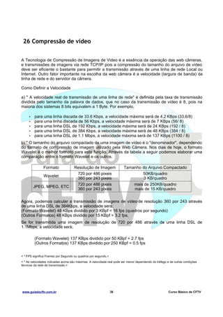 26 Compressão de vídeo
A Tecnologia de Compressão de Imagens de Video é a essência da operação das web câmeras,
e transmissões de imagens via rede TCP/IP pois a compressão do tamanho do arquivo de vídeo
deve ser eficiente o bastante para permitir a transmissão através de uma linha de rede Local ou
Internet. Outro fator importante na escolha da web câmera é a velocidade (largura de banda) da
linha de rede e do servidor da câmera.
Como Definir a Velocidade
a) " A velocidade real de transmissão de uma linha de rede" é definida pela taxa de transmissão
dividida pelo tamanho da palavra de dados, que no caso da transmissão de vídeo é 8, pois na
maioria dos sistemas 8 bits equivalem a 1 Byte. Por exemplo,
•
•
•
•
•

para uma linha discada de 33.6 Kbps, a velocidade máxima será de 4,2 KBps (33,6/8)
para uma linha discada de 56 Kbps, a velocidade máxima será de 7 KBps (56/ 8)
para uma linha DSL de 192 Kbps, a velocidade máxima será de 24 KBps (192 / 8)
para uma linha DSL de 384 Kbps, a velocidade máxima será de 48 KBps (384 / 8)
para uma linha DSL de 1.1 Mbps, a velocidade máxima será de 137 KBps (1100 / 8)

b) " O tamanho do arquivo compactado de uma imagem de vídeo é o "denominador", dependendo
do formato de compressão de imagem utilizado pela Web Câmera. Nos dias de hoje, o formato
Wavelet é o melhor formato para esta função. Através da tabela a seguir podemos elaborar uma
comparação entre o formato Wavelet e os outros.
Formato
Wavelet
JPEG, MPEG, ETC

Resolução de Imagem
720 por 486 pixeis
360 por 243 pixeis
720 por 486 pixeis
360 por 243 pixeis

Tamanho do Arquivo Compactado
50KB/quadro
3 KB/quadro
mais de 250KB/quadro
mais de 15 KB/quadro

Agora, podemos calcular a transmissão de imagens de vídeo de resolução 360 por 243 através
de uma linha DSL de 384Kbps, a velocidade será;
(Formato Wavelet) 48 KBps dividido por 3 KBpf = 16 fps (quadros por segundo)
(Outros Formatos) 48 KBps dividido por 15 KBpf = 3.2 fps,
Se for transmitida uma imagem de resolução de 720 por 486 através de uma linha DSL de
1.1Mbps, a velocidade será;
(Formato Wavelet) 137 KBps dividido por 50 KBpf = 2.7 fps
(Outros Formatos) 137 KBps dividido por 250 KBpf = 0.5 fps
< * FPS significa Frames por Segundo ou quadros por segundo.>
< * As velocidades indicadas acima são máximas. A velocidade real pode ser menor dependendo do tráfego e de outras condições
técnicas da rede de transmissão.>

www.guiadocftv.com.br

36

Curso Básico de CFTV

 