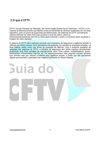 2 O que é CFTV
CFTV, Circuito Fechado de Televisão, (Do Termo Inglês Closed Circuit TeleVision - CCTV), é um
sistema de televisionamento que distribui sinais provenientes de câmeras localizadas em um local
especifico, para um ponto de supervisão pré-determinado. Os sistemas de CFTV normalmente
utilizam câmeras de vídeo CCD (para produzir o sinal de vídeo), cabos ou
transmissores/receptores sem-fio ou redes (para transmitir o sinal), e monitores (para visualizar a
imagem de vídeo captada).
O sistema de CFTV não é aplicado somente com propósitos de segurança e vigilância também é
utilizado em outros campos como laboratórios de pesquisa, em escolas ou empresas privadas, na
área médica, assim como nas linhas de produção de fábricas. Com o aumento gradativo da
aplicação dos sistemas de CFTV, a indústria de segurança tem obtido avanços consideráveis
produzindo uma linha completa de equipamentos como Time Lapses, multiplexadores, quads,
iluminadores infravermelho, Pan/Tilt, etc. Os desenvolvimentos mais recentes incluem câmeras
com servidor web que utilizam a Internet para vigilância remota, e DVRs que são gravadores
digitais que permitem a gravação das imagens facilmente em Discos Rígidos.

www.guiadocftv.com.br

4

Curso Básico de CFTV

 